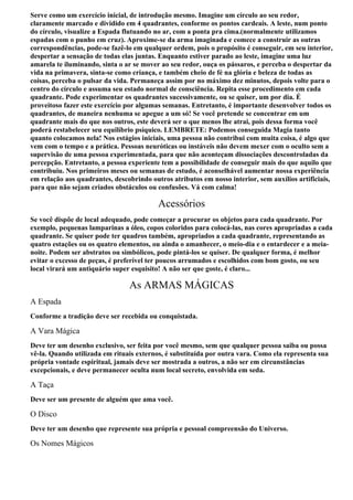 Serve como um exercício inicial, de introdução mesmo. Imagine um círculo ao seu redor,
claramente marcado e dividido em 4 quadrantes, conforme os pontos cardeais. A leste, num ponto
do círculo, visualize a Espada flutuando no ar, com a ponta pra cima.(normalmente utilizamos
espadas com o punho em cruz). Aproxime-se da arma imaginada e comece a construir as outras
correspondências, pode-se fazê-lo em qualquer ordem, pois o propósito é conseguir, em seu interior,
despertar a sensação de todas elas juntas. Enquanto estiver parado ao leste, imagine uma luz
amarela te iluminando, sinta o ar se mover ao seu redor, ouça os pássaros, e perceba o despertar da
vida na primavera, sinta-se como criança, e também cheio de fé na glória e beleza de todas as
coisas, perceba o pulsar da vida. Permaneça assim por no máximo dez minutos, depois volte para o
centro do círculo e assuma seu estado normal de consciência. Repita esse procedimento em cada
quadrante. Pode experimentar os quadrantes sucessivamente, ou se quiser, um por dia. É
proveitoso fazer este exercício por algumas semanas. Entretanto, é importante desenvolver todos os
quadrantes, de maneira nenhuma se apegue a um só! Se você pretende se concentrar em um
quadrante mais do que nos outros, este deverá ser o que menos lhe atrai, pois dessa forma você
poderá restabelecer seu equilíbrio psíquico. LEMBRETE: Podemos conseguida Magia tanto
quanto colocamos nela! Nos estágios iniciais, uma pessoa não contribui com muita coisa, é algo que
vem com o tempo e a prática. Pessoas neuróticas ou instáveis não devem mexer com o oculto sem a
supervisão de uma pessoa experimentada, para que não aconteçam dissociações descontroladas da
percepção. Entretanto, a pessoa experiente tem a possibilidade de conseguir mais do que aquilo que
contribuiu. Nos primeiros meses ou semanas de estudo, é aconselhável aumentar nossa experiência
em relação aos quadrantes, descobrindo outros atributos em nosso interior, sem auxílios artificiais,
para que não sejam criados obstáculos ou confusões. Vá com calma!

                                          Acessórios
Se você dispõe de local adequado, pode começar a procurar os objetos para cada quadrante. Por
exemplo, pequenas lamparinas a óleo, copos coloridos para colocá-las, nas cores apropriadas a cada
quadrante. Se quiser pode ter quadros também, apropriados a cada quadrante, representando as
quatro estações ou os quatro elementos, ou ainda o amanhecer, o meio-dia e o entardecer e a meia-
noite. Podem ser abstratos ou simbólicos, pode pintá-los se quiser. De qualquer forma, é melhor
evitar o excesso de peças, é preferível ter poucos arrumados e escolhidos com bom gosto, ou seu
local virará um antiquário super esquisito! A não ser que goste, é claro...

                                As ARMAS MÁGICAS
A Espada
Conforme a tradição deve ser recebida ou conquistada.

A Vara Mágica
Deve ter um desenho exclusivo, ser feita por você mesmo, sem que qualquer pessoa saiba ou possa
vê-la. Quando utilizada em rituais externos, é substituída por outra vara. Como ela representa sua
própria vontade espiritual, jamais deve ser mostrada a outros, a não ser em circunstâncias
excepcionais, e deve permanecer oculta num local secreto, envolvida em seda.

A Taça
Deve ser um presente de alguém que ama você.

O Disco
Deve ter um desenho que represente sua própria e pessoal compreensão do Universo.

Os Nomes Mágicos
 