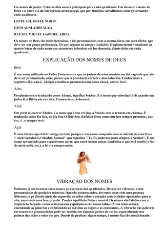 Ou nomes de poder. Existem dois nomes principais para cada quadrante. Um desses é o nome de
Deus e o outro é o da inteligência arcangelical, que por tradição, acreditamos estar governando
cada quadrante.
LESTE SUL OESTE NORTE
IHVH ADNI AHIH AGLA
RAFAEL MIGUEL GABRIEL ARIEL
Os nomes de Deus são todos hebraicos, e são pronunciados com a mesma força em cada sílaba, que
deve ser um pouco prolongada. Os que seguem as antigas tradições, freqüentemente visualizam as
quatro letras de cada nome em caracteres hebraicos em luz dourada, diante deles em cada
quadrante.

                    EXPLICAÇÃO DOS NOMES DE DEUS
Ihvh
É um nome utilizado no Velho Testamento e que os judeus devotos consideram tão sagrado que não
deve ser pronunciado, aliás, parece que a pronúncia correta é desconhecida. Conhecemos a
seguinte: Ii-a-uuu-ê. Antigos estudiosos pronunciavam como Jeová, outros Iavé.

Adni
Freqüentemente traduzido como Adonai, significa Senhor. É o nome que substitui Ihvh quando um
judeu lê a Bíblia em voz alta. Pronuncia-se A-do-na-ii.

Ahih
Em geral se escreve Eheieh, é o nome que Deus revelou a Moisés com o arbusto em chamas. É
traduzido como Eu Sou, ou Eu Sou O Que Sou. Enfatiza Deus como um fato sempre presente., que
era, é , e sempre será.

Agla
É uma forma especial de código secreto, porque é um nome composto com as iniciais de uma frase
" Ateh Gedulah Le'ohlahm Adonai", que significa " Tu És poderoso para sempre, ó Senhor". É um
nome apropriado para o quadrante norte, que entre outras coisas, simboliza o que está oculto (o Sol
da meia-noite, etc.), a lei e a compreensão.




                             VIBRAÇÃO DOS NOMES
Podemos já acrescentar esses nomes ao exercício dos quadrantes. Devem ser vibrados, e não
pronunciados de qualquer maneira. Quando pronunciados, devemos estar com uma postura
diferente, o pé direito atrás do esquerdo, as mãos sobre o coração com os dedos apontados para o
alto, mantendo uma leve pressão. Produz equilíbrio físico e mental. Os nomes são falados com a
respiração forçada, como se tivéssemos expelindo-os de nossos lábios. A voz mais sonora,
emendando as palavras e enfatizando ao máximo as vogais e as consoantes. A vibração das palavras
corretamente pronunciadas pode ser sentida em algumas partes do corpo, especialmente nas
palmas das mãos e solas dos pés. Depois de praticar algum tempo, a mente fica tão condicionada
 