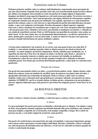 Exercícios com as Colunas
Podemos primeiro, meditar sobre as colunas, individualmente, aumentando nossa percepção do
que elas representam. Segundo, ficar parados entre elas, nos transformando numa terceira coluna e
por último, nos imaginar atravessando-as como um pórtico de templo egípcio (é importante
imaginar um dintel (verga superior) ligando-as.), elevando nossa percepção. No terceiro exercício, é
importante estar consciente , fazer uma preparação com alguns minutos de relaxamento, seguidos
de respiração ritmada com um pouco de meditação. Em seguida, aproxime-se o mais lentamente
possível das colunas, como se você estivesse se aproximando do portão desconhecido para um país
oculto - o que você realmente está fazendo. Perceba claramente o dintel superior enquanto
atravessa, e sinta a mudança de consciência que se opera em você. Pare um pouco além das colunas
e dê um passo para trás, voltando a atravessar, percebendo as mudanças novamente, e voltando ao
seu estado de consciência normal. Pode ser útil formular um guardião da entrada e uma senha, ou
sinal visual . Se for uma senha, deve ser pronunciada silenciosamente, e ao dizê-la o portal deve se
abrir, dando guia e proteção à você no outro lado. A senha ou sinal servem para sua segurança
pessoal, evitando interferências de outras entidades e planos.

                                                 Altar
A forma mais tradicional é um armário, de cor preta, com uma pano branco em cima dele. É
tradição ( e conveniente também) guardar todos os objetos menores do ritual no interior do
armário - as armas mágicas, incensório, lamparinas, rituais, símbolos para meditação, etc. A
superfície do altar deve ficar livre de objetos no início e no fim de cada ritual, e , durante os
mesmos deve acomodar somente os objetos que servem para tal trabalho ou meditação.
Normalmente o altar fica no centro do círculo, quando o templo não é utilizado ou durante
trabalhos gerais. Em rituais que envolvam determinado quadrante, o altar pode ser colocado nesse
quadrante.

                                        Posição das Colunas
Em geral tem uma posição relativa ao altar, e as preferências podem variar. Alguns situam o altar
diante das colunas, como um símbolo de sacrifício antes de penetrar nos planos mais elevados. è
apropriada sobretudo nas cerimonias de iniciação. Pode-se colocar o altar entre as colunas
também, sendo essa a colocação mais apropriada para consagrar talismãs, sacramentos ou outros
símbolos. LEMBRETE: um livro só pode indicar as linhas gerais e elementares de um princípio, e
oferecer algumas indicações para uma possível e proveitosa investigação pessoa! Tente fazer ao seu
modo!

                                AS ROUPAS E OBJETOS
                                            A Vestimenta
Inclui: a túnica, o manto externo, sandálias, a cobertura para a cabeça, a faixa, a salva e o anel.

                                               A túnica
É a peça principal. Em geral, preta para os iniciados e dourada para os adeptos. Um adepto é capaz
de fazer seus próprios contatos enquanto um iniciado depende dele para estabelecer tais contatos. É
uma peça simples, comprida até os tornozelos, com mangas compridas e largas. Deve cobrir do
pescoço aos pés, e você pode comprá-la ou fazê-la, como preferir.

                                               A faixa
Em geral é de corda branca com uma borla em cada extremidade. è uma peça importante, porque
entre outras coisas representa o círculo mágico individual. Durante a iniciação, a faixa é colocada
em volta do pescoço do iniciado,como um cabresto, e só deverá ser colocada na cintura quando ele
receber a autorização do grupo.
 