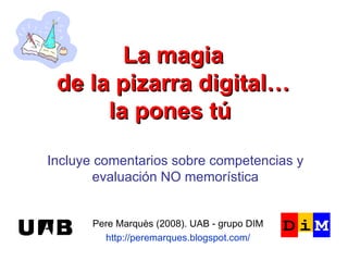 La magia de la pizarra digital… la pones tú   Pere Marquès (2008). UAB - grupo DIM http://peremarques.blogspot.com/ Incluye comentarios sobre competencias y evaluación NO memorística 