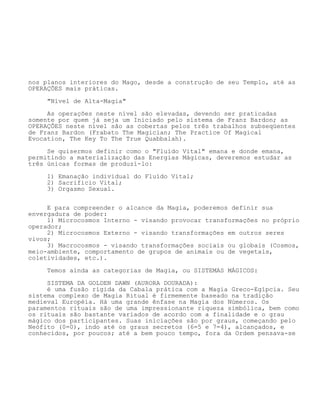 nos planos interiores do Mago, desde a construção de seu Templo, até as
OPERAÇÕES mais práticas.
"Nível de Alta-Magia"
As operações neste nível são elevadas, devendo ser praticadas
somente por quem já seja um Iniciado pelo sistema de Franz Bardon; as
OPERAÇÕES neste nível são as cobertas pelos três trabalhos subseqüentes
de Franz Bardon (Frabato The Magician; The Practice Of Magical
Evocation, The Key To The True Quabbalah).
Se quisermos definir como o "Fluído Vital" emana e donde emana,
permitindo a materialização das Energias Mágicas, deveremos estudar as
três únicas formas de produzí-lo:
1) Emanação individual do Fluído Vital;
2) Sacrifício Vital;
3) Orgasmo Sexual.
E para compreender o alcance da Magia, poderemos definir sua
envergadura de poder:
1) Microcosmos Interno - visando provocar transformações no próprio
operador;
2) Microcosmos Externo - visando transformações em outros seres
vivos;
3) Macrocosmos - visando transformações sociais ou globais (Cosmos,
meio-ambiente, comportamento de grupos de animais ou de vegetais,
coletividades, etc.).
Temos ainda as categorias de Magia, ou SISTEMAS MÁGICOS:
SISTEMA DA GOLDEN DAWN (AURORA DOURADA):
é uma fusão rígida da Cabala prática com a Magia Greco-Egípcia. Seu
sistema complexo de Magia Ritual é firmemente baseado na tradição
medieval Européia. Há uma grande ênfase na Magia dos Números. Os
paramentos rituais são de uma impressionante riqueza simbólica, bem como
os rituais são bastante variados de acordo com a finalidade e o grau
mágico dos participantes. Suas iniciações são por graus, começando pelo
Neófito (0=0), indo até os graus secretos (6=5 e 7=4), alcançados, e
conhecidos, por poucos; até a bem pouco tempo, fora da Ordem pensava-se
 
