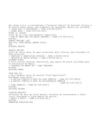 meu amigo P.J.C. é considerado o "sucessor mágico" de Aleister Crowley e
de Austin Osman Spare. Seu trabalho, de vanguarda, merece ser estudado.
- LIBER NULL & PSYCHONAUT - ISBN 0-87728-639-6
- LIBER KAOS - ISBN 0-87728-742-2
NIGEL R. CLOUGH
autor de um livro extremamente importante:
- HOW TO MAKE AND USE MAGIC MIRRORS - ISBN 0-87728-314-1
EDITOR:
SAMUEL WEISER, INC.
BOX 612, YORK BEACH, MAINE 03910,
USA
ESTADOS UNIDOS
GARETH KNIGHT
autor de vasta obra, da qual selecionei dois títulos, que considero os
mais práticos:
- PRÁTICAS E EXERCÍCIOS OCULTOS - ISBN 0-85030-296-X
- PRÁTICA DA MAGIA RITUAL - ISBN 0-85030-181-5
OLDEMAR NUNES
O autor ensina diversos exercícios, que reputo de muita utilidade para
os estudiosos da Magia.
- CONTROLE DA MENTE ON - ISBN IGNORADO
EDITOR:
EDITORA HEMUS
CHOA KOK SUI
o mais moderno autor do assunto "Cura Espiritual".
Recomendo suas obras:
- A ANTIGA CIÊNCIA E ARTE DA CURA PRÂNICA - ISBN 85-7187-008-X
- A ANTIGA CIÊNCIA E ARTE DA PSICOTERAPIA PRÂNICA -
ISBN 85-7187-020-9
- CURA PRÂNICA - ISBN 85-7187-054-3
EDITOR:
EDITORA GROUND
JUANITA WESCOTT
estudiosa da obra de Franz Bardon, escreveu um interessante e sério
livro, abordando a força mágica da música.
- MAGIC & MUSIC - ISBN 0-913407-00-3
EDITOR:
ABBETIRA PUBLICATIONS
 