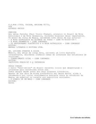 Erro! Indicador não definido.
P.O.BOX 17600, TUCSON, ARIZONA 85731,
USA
ESTADOS UNIDOS
PANISHA
meu amigo Panisha (Paul Younis Shamye), pioneiro no Brasil da Nova
Astrologia e da Nova Geomancia, escreveu diversas obras importantes.
Do ponto de vista da Magia, recomendo três obras de sua autoria:
- A NOVA ASTROLOGIA AO ALCANCE DE TODOS - ISBN 85-85505-08-7
- A NOVA GEOMANCIA - ISBN IGNORADO
- OS HEPTAGRAMAS PLATÔNICOS E A NOVA ASTROLOGIA - ISBN IGNORADO
EDITOR:
MADRAS LIVRARIA E EDITORA LTDA.
DR. LUCIANO STANCKA E SILVA
Médico, meu amigo de longa data, escreveu um livro bastante
interessante, abordando inúmeros temas de interesse dos estudiosos de
ocultismo.
- CONHECIMENTO VITAL - ISBN IGNORADO
EDITOR:
INSTITUTO FENIX/SÓ O Q INTERESSA
PAULO COELHO
o maior "best-seller" do Brasil escreveu livros que despertaram o
interesse pelo esoterismo entre nós.
Somos amigos desde antes dos seus sucessos literários.
Apesar de sua obra de minha preferência ser dessa época, ainda a
recomendo-o por conter ensinamentos bastante úteis ao estudioso da
Magia, em especial no tocante aos exercícios ensinados.
- O DIÁRIO DE UM MAGO - ISBN IGNORADO
EDITOR:
ROCCO
 