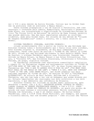 Erro! Indicador não definido.
ser o 5=6 o grau máximo da Aurora Dourada. Curioso que na Golden Dawn
não se praticava (nem se aceitava) a Magia Sexual.
Deste Sistema propagou-se o uso de Sigilos e Pantáculos, bem como
ressurgiu o interesse pela Cabala, Numerologia, Astrologia e Geomancia.
Além disso, sua interpretação e simplificação do Sistema-dos-Tattwas do
livro "As Forças Sutis da Natureza" de autoria de Rama Prasad, permitiu
uma grande abertura. Uma das mais importantes adições ao ocultismo
ocidental, dada pela Golden Dawn, foi através de seu método de "Criação
de Imagens Telesmáticas" (sobre o assunto, ver o texto relativo ao
mesmo).
SISTEMA THELÊMICO (THELEMA, ALEISTER CROWLEY):
criado acidentalmente (foi a partir da visita de uma Entidade que
Aleister Crowley tomou o direcionamento que o faria criar este sistema),
este Sistema original é, atualmente, um dos mais comentados e pouco
conhecidos. Tendo como ponto de partida o "LIBER AL VEL LEGIS" (O LIVRO
DA LEI), ditado por uma Entidade não-humana (o Deus Egípcio HÓRUS, Deus
da Guerra), o sistema Thelêmico ampliou suas fronteiras, fazendo uma
revisão na Magia Ritual, na Magia Sexual e nas Artes Divinatórias. Faz
uso, a "Corrente 93", das Correntes Draconiana, Ofidioniana e Tifoniana.
Thelema, em grego, significa vontade.
Os Thelemitas reconhecem como equivalente numerológico cabalístico
o número 93. Os Thelemitas chamam aos ensinamentos contidos no "LIVRO DA
LEI"(THE BOOK OF THE LAW) de "Corrente 93". As duas frases mágicas dos
Thelemitas são "FAZ O QUE TU QUERES POIS É TUDO DA LEI" ("DO WHAT THOU
WILT SHALL BE THE WHOLE OF THE LAW") e "AMOR É A LEI, AMOR SOB VONTADE"
("LOVE IS THE LAW, LOVE UNDER WILL"), que dizem respeito aos mais
sublimes segredos do "LIVRO DA LEI". As músicas "A LEI" e "SOCIEDADE
ALTERNATIVA", de autoria de Raul Seixas, definem bem a filosofia
Thelemita, que não tem nada a ver com as bobagens que andam dizendo por
aí. Rituais importantes são realizados nos dois solstícios e nos dois
equinócios, o que demonstra uma influência da Bruxaria.
Aleister Crowley foi iniciado na Golden Dawn; associou-se, após
abandonar a mesma, com a A.:A.: (ARGENTUM ASTRUM, ESTRELA DE PRATA),
também chamada de GRANDE FRATERNIDADE BRANCA, e com a O.T.O. (ORDO
TEMPLI ORIENTIS, ORDEM DOS TEMPLOS DO ORIENTE), as quais ele moldou de
acordo com suas crenças e convicções pessoais. Muitos confundiram
Thelema com Satanismo, o que é um imenso engano. Há muitas Ordens
Thelêmicas, como a O.R.M (Ordo Rosae Misticae), por exemplo, que seguem
a filosofia básica, mas com ditames próprios - como utilizar uma "Árvore
 