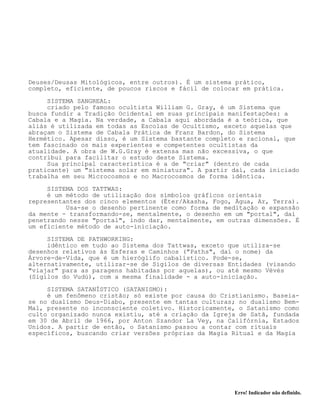 Erro! Indicador não definido.
Deuses/Deusas Mitológicos, entre outros). É um sistema prático,
completo, eficiente, de poucos riscos e fácil de colocar em prática.
SISTEMA SANGREAL:
criado pelo famoso ocultista William G. Gray, é um Sistema que
busca fundir a Tradição Ocidental em suas principais manifestações: a
Cabala e a Magia. Na verdade, a Cabala aqui abordada é a teórica, que
aliás é utilizada em todas as Escolas de Ocultismo, exceto aquelas que
abraçam o Sistema de Cabala Prática de Franz Bardon, do Sistema
Hermético. Apesar disso, é um Sistema bastante completo e racional, que
tem fascinado os mais experientes e competentes ocultistas da
atualidade. A obra de W.G.Gray é extensa mas não excessiva, o que
contribui para facilitar o estudo deste Sistema.
Sua principal característica é a de "criar" (dentro de cada
praticante) um "sistema solar em miniatura". A partir daí, cada iniciado
trabalha em seu Microcosmos e no Macrocosmos de forma idêntica.
SISTEMA DOS TATTWAS:
é um método de utilização dos símbolos gráficos orientais
representantes dos cinco elementos (Éter/Akasha, Fogo, Água, Ar, Terra).
Usa-se o desenho pertinente como forma de meditação e expansão
da mente - transformando-se, mentalmente, o desenho em um "portal", daí
penetrando nesse "portal", indo dar, mentalmente, em outras dimensões. É
um eficiente método de auto-iniciação.
SISTEMA DE PATHWORKING:
idêntico em tudo ao Sistema dos Tattwas, exceto que utiliza-se
desenhos relativos às Esferas e Caminhos ("Paths", daí o nome) da
Árvore-de-Vida, que é um hieróglifo cabalístico. Pode-se,
alternativamente, utilizar-se de Sigilos de diversas Entidades (visando
"viajar" para as paragens habitadas por aquelas), ou até mesmo Vévés
(Sigilos do Vudú), com a mesma finalidade - a auto-iniciação.
SISTEMA SATANÍSTICO (SATANISMO):
é um fenômeno cristão; só existe por causa do Cristianismo. Baseia-
se no dualismo Deus-Diabo, presente em tantas culturas; no dualismo Bem-
Mal, presente no inconsciente coletivo. Historicamente, o Satanismo como
culto organizado nunca existiu, até a criação da Igreja de Satã, fundada
em 30 de Abril de 1966, por Anton Szandor La Vey, na Califórnia, Estados
Unidos. A partir de então, o Satanismo passou a contar com rituais
específicos, buscando criar versões próprias da Magia Ritual e da Magia
 
