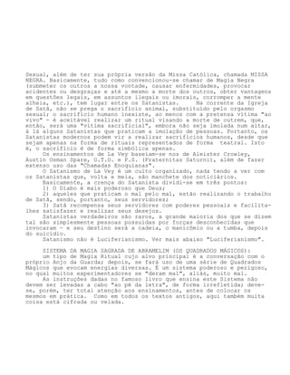 Sexual, além de ter sua própria versão da Missa Católica, chamada MISSA
NEGRA. Basicamente, tudo como convencionou-se chamar de Magia Negra
(submeter os outros a nossa vontade, causar enfermidades, provocar
acidentes ou desgraças e até a mesmo a morte dos outros, obter vantagens
em questões legais, em assuntos ilegais ou imorais, corromper a mente
alheia, etc.), tem lugar entre os Satanistas. Na corrente da Igreja
de Satã, não se prega o sacrifício animal, substituído pelo orgasmo
sexual; o sacrifício humano inexiste, ao menos com a pretensa vítima "ao
vivo" - é aceitável realizar um ritual visando a morte de outrem, que,
então, será uma "vítima sacrificial", embora não seja imolada num altar,
á lá alguns Satanistas que praticam a imolação de pessoas. Portanto, os
Satanistas modernos podem vir a realizar sacrifícios humanos, desde que
sejam apenas na forma de rituais representados de forma teatral. Isto
é, o sacrifício é de forma simbólica apenas.
Os ensinamentos de La Vey baseiam-se nos de Aleister Crowley,
Austin Osman Spare, O.T.O. e F.S. (Fraternitas Saturni), além de fazer
extenso uso das "Chamadas Enoquianas".
O Satanismo de La Vey é um culto organizado, nada tendo a ver com
os Satanistas que, volta e meia, são manchete dos noticiários.
Basicamente, a crença do Satanista dividi-se em três pontos:
1) O Diabo é mais poderoso que Deus;
2) aqueles que praticam o mal pelo mal, estão realizando o trabalho
de Satã, sendo, portanto, seus servidores;
3) Satã recompensa seus servidores com poderes pessoais e facilita-
lhes satisfazer e realizar seus desejos.
Satanistas verdadeiros são raros, a grande maioria dos que se dizem
tal são simplesmente pessoas possuídas por forças desconhecidas que
invocaram - e seu destino será a cadeia, o manicômio ou a tumba, depois
do suicídio.
Satanismo não é Luciferianismo. Ver mais abaixo "Luciferianismo".
SISTEMA DA MAGIA SAGRADA DE ABRAMELIM (OS QUADRADOS MÁGICOS):
um tipo de Magia Ritual cujo alvo principal é a conversação com o
próprio Anjo da Guarda; depois, se fará uso de uma série de Quadrados
Mágicos que evocam energias diversas. É um sistema poderoso e perigoso,
no qual muitos experimentadores se "deram mal", aliás, muito mal.
As instruções dadas no famoso livro que ensina este Sistema não
devem ser levadas a cabo "ao pé da letra", de forma irrefletida; deve-
se, porém, ter total atenção aos ensinamentos, antes de colocar os
mesmos em prática. Como em todos os textos antigos, aqui também muita
coisa está cifrada ou velada.
 