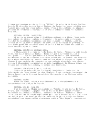 língua portuguesa, estão no livro "BRIDA", de autoria de Paulo Coelho.
Aquilo lá descrito mostra bem o Sistema da Bruxaria, menos nítido, mas
também presente nas suas outras obras. Pena a insistência de algumas
pessoas em condenar a bruxaria a um lugar inferior entre os Sistemas
Mágicos.
SISTEMA DRUIDA (DRUIDISMO):
há muito em comum entre o Druidismo moderno e a Wicca (nome dado
nos países de língua inglesa à Bruxaria). As principais diferenças
residem na mitologia utilizada nos seus rituais (a Celta), além dos
locais de culto (entre árvores de carvalho ou círculos de pedras). O
Druidismo pode ser rezumido como um culto à Mãe Natureza em todas as
suas manifestações rituais.
SISTEMA SHAMÂNICO (SHAMANISMO):
o Shamanismo é a raiz de toda forma de Magia. Floresceu pelo mundo
todo, nas mais diversas formas, dando origem a diversos cultos e
religiões. Sua origem remonta a Idade da Pedra, com inúmeras
evidências disso em cavernas habitadas nessa era. O Shamanismo moderno
está ainda embrionário, embora suas raízes sejam profundas e fortes. O
Shaman é uma espécie de curandeiro, com poderes especiais nos planos
sutis. O Shamanismo caracteríza-se pela habilidade do Shaman entrar em
transe com grande facilidade, e sempre que desejado.
SISTEMA DEMONÍACO (GOETIA, GOÉCIA):
consiste na Evocação das Entidades Demoníacas, Demônios, de
habitantes da "Zona Mauva" ou das Qliphás. É uma variação unilateral da
Magia Evocativa do Sistema Hermético. Obviamente é um Sistema muito
perigoso.
SISTEMA SOLAR:
aonde se busca, única e exclusivamente, o conhecimento e a
conversação com o Anjo da Guarda.
SISTEMA BON-PO (BON-PA):
é um Sistema de Magia originário do Tibete. É uma seita de Magia
Negra, com estreitas ligações com as Lojas da FOGC (Ordem Franco-
Massônica da Centúria Dourada), sediadas em Munich, Alemanha, desde
1825, com outras 98 Lojas espalhadas por todo o mundo. Na O.T.O.A. faz-
se uso de práticas mágicas Bon-Pa. Membros da seita Bon-Pa estiveram
envolvidos com organizações sinistras, como a "Mão Negra", responsável
 