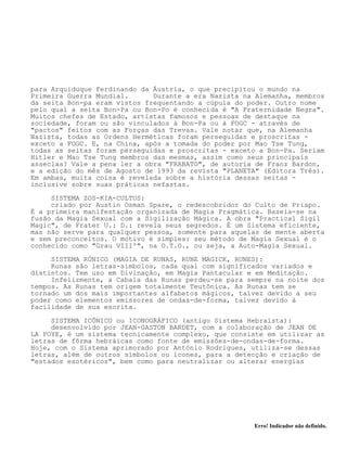 Erro! Indicador não definido.
para Arquiduque Ferdinando da Áustria, o que precipitou o mundo na
Primeira Guerra Mundial. Durante a era Nazista na Alemanha, membros
da seita Bon-pa eram vistos frequentando a cúpula do poder. Outro nome
pelo qual a seita Bon-Pa ou Bon-Po é conhecida é "A Fraternidade Negra".
Muitos chefes de Estado, artistas famosos e pessoas de destaque na
sociedade, foram ou são vinculados à Bon-Pa ou à FOGC - através de
"pactos" feitos com as Forças das Trevas. Vale notar que, na Alemanha
Nazista, todas as Ordens Herméticas foram perseguidas e proscritas -
exceto a FOGC. E, na China, após a tomada do poder por Mao Tse Tung,
todas as seitas foram perseguidas e proscritas - exceto a Bon-Pa. Seriam
Hitler e Mao Tse Tung membros das mesmas, assim como seus principais
asseclas? Vale a pena ler a obra "FRABATO", de autoria de Franz Bardon,
e a edição do mês de Agosto de 1993 da revista "PLANETA" (Editora Três).
Em ambas, muita coisa é revelada sobre a história dessas seitas -
inclusive sobre suas práticas nefastas.
SISTEMA ZOS-KIA-CULTUS:
criado por Austin Osman Spare, o redescobridor do Culto de Priapo.
É a primeira manifestação organizada de Magia Pragmática. Baseia-se na
fusão da Magia Sexual com a Sigilização Mágica. A obra "Practical Sigil
Magic", de Frater U.: D.: revela seus segredos. É um Sistema eficiente,
mas não serve para qualquer pessoa, somente para aquelas de mente aberta
e sem preconceitos. O motivo é simples: seu método de Magia Sexual é o
conhecido como "Grau VIIIº", na O.T.O., ou seja, a Auto-Magia Sexual.
SISTEMA RÚNICO (MAGIA DE RUNAS, RUNE MAGICK, RUNES):
Runas são letras-símbolos, cada qual com significados variados e
distintos. Tem uso em Divinação, em Magia Pantacular e em Meditação.
Infelizmente, a Cabala das Runas perdeu-se para sempre na noite dos
tempos. As Runas tem origem totalmente Teutônica. As Runas tem se
tornado um dos mais importantes alfabetos mágicos, talvez devido a seu
poder como elementos emissores de ondas-de-forma, talvez devido à
facilidade de sua escrita.
SISTEMA ICÔNICO ou ICONOGRÁFICO (antigo Sistema Hebraísta):
desenvolvido por JEAN-GASTON BARDET, com a colaboração de JEAN DE
LA FOYE, é um sistema tecnicamente complexo, que consiste em utilizar as
letras de fôrma hebráicas como fonte de emissões-de-ondas-de-forma.
Hoje, com o Sistema aprimorado por António Rodrigues, utiliza-se dessas
letras, além de outros símbolos ou ícones, para a detecção e criação de
"estados esotéricos", bem como para neutralizar ou alterar energias
 