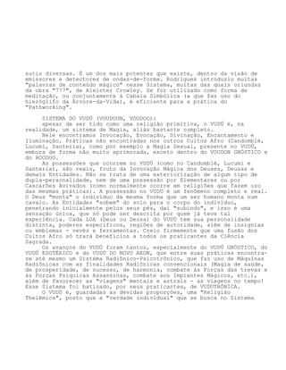 sutis diversas. É um dos mais potentes que existe, dentro da visão de
emissores e detectores de ondas-de-forma. Rodrigues introduziu muitas
"palavras de conteúdo mágico" nesse Sistema, muitas das quais oriundas
da obra "777", de Aleister Crowley. Se for utilizado como forma de
meditação, ou conjuntamente à Cabala Simbólica (a que faz uso do
hieróglifo da Árvore-da-Vida), é eficiente para a prática do
"Pathworking".
SISTEMA DO VUDÚ (VOUDOUN, VOODOO):
apesar de ser tido como uma religião primitiva, o VUDÚ é, na
realidade, um sistema de Magia, aliás bastante completo.
Nele encontramos Invocação, Evocação, Divinação, Encantamento e
Iluminação. Práticas não encontradas nos outros Cultos Afro (Candomblé,
Lucumí, Santeria), como por exemplo a Magia Sexual, presente no VUDÚ,
embora de forma não muito aprimorada, exceto dentro do VOUDON GNÓSTICO e
do HOODOO.
As possessões que ocorrem no VUDÚ (como no Candomblé, Lucumí e
Santeria), são reais, fruto da Invocação Mágica dos Deuses, Deusas e
demais Entidades. Não se trata de uma exteriorização de algum tipo de
dupla-personalidade, nem de uma possessão por Elementares ou por
Cascarões Avivados (como normalmente ocorre em religiões que fazem uso
das mesmas práticas). A possessão no VUDÚ é um fenômeno completo e real.
O Deus "monta" o indivíduo da mesma forma que um ser humano monta num
cavalo. As Entidades "sobem" do solo para o corpo do indivíduo,
penetrando inicialmente pelos seus pés, daí "subindo", e isso é uma
sensação única, que só pode ser descrita por quem já teve tal
experiência. Cada LOA (Deus ou Deusa) do VUDÚ tem sua personalidade
distinta, poderes específicos, regiões de autoridade, além de insígnias
ou emblemas - vevés e ferramentas. Creio firmemente que uma fusão dos
Cultos Afro só trará benefícios a todos os praticantes da Ciência
Sagrada.
Os avanços do VUDÚ foram tantos, especialmente do VUDÚ GNÓSTICO, do
VUDÚ ESOTÉRICO e do VUDÚ DO NOVO AEON, que entre suas práticas encontra-
se até mesmo um Sistema Radiônico-Psicotrônico, que faz uso de Máquinas
Radiônicas com as finalidades Radiônicas convencionais (Magia de saúde,
de prosperidade, de sucesso, de harmonia, combate às Forças das trevas e
às Forças Psíquicas Assassinas, combate aos Implantes Mágicos, etc.),
além de favorecer as "viagens" mentais e astrais - as viagens no tempo!
Esse Sistema foi batizado, por seus praticantes, de VUDUTRÔNICA.
O VUDÚ é, guardadas as devidas proporções, uma "Religião
Thelêmica", posto que a "verdade individual" que se busca no Sistema
 