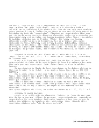 Erro! Indicador não definido.
Thelêmico, culmina aqui com a descoberta do Deus individual, o que
resulta numa "Religião Individual", isto é, a Divindade e toda a
religião de um indivíduo é totalmente distinta do que seja para qualquer
outra pessoa. E isso é Thelêmico, ao menos em seu sentido mais amplo. As
Entidades do Vudú são "assentadas" (fixadas) em receptáculos diversos,
que vão desde vasos contendo diversos elementos orgânicos misturados (os
Assentamentos), até garrafas com tampa, passando pelas Atuas - caixinhas
de madeira pintadas com os Sigilos (Vévés) dos Loas, com tampa,
altamente atrativas para os Espíritos. Mas as práticas utilizando
elementos da Magia Natural, como ervas, banhos, defumações, comidas
oferecidas às Entidades, são todas práticas adicionadas posteriormente
ao VUDÚ, não parte integrante desde seu início. No Vudú se faz uso, além
da Egrégora do próprio culto, das Correntes Aracdoniana, Insectoniana e
Ofidiana.
SISTEMA DE MAGIA DO CAOS (CHAOS MAGIC, KAOS MAGICK, CIRCLE OF
CHAOS, CÍRCULO DO CAOS, I.O.T. - Illuminates of Thanateros, Iluminados
de Thanateros):
a Magia do Caos tem origem nos trabalhos de Austin Osman Spare,
redescobridor do Culto de Priapo. A Magia do Caos é atualmente bastante
divulgada por seu organizador Peter James Carroll, além de Adrian
Savage.
Os praticantes da Magia do Caos consideram-se herdeiros mágicos de
Aleister Crowley (e da O.T.O.) e de Austin Osman Spare (e da ZOS-KIA
CULTUS).
Seu sistema procura englobar tudo quanto seja válido e prático em
Magia, descartando tudo quanto for mais complexo que o necessário.
Caracteriza-se por não ter preconceitos contra nenhuma forma de Magia,
desde que funcione!
Está se tornando o mais influente Sistema de Magia entre os
intelectuais da modernidade. Entre suas práticas mais importantes vale
ressaltar o uso da Magia Sexual, em especial dos métodos "de mão
esquerda".
Seus graus mágicos são cinco, em ordem decrescente: 4º, 3º, 2º, 1º e 0º.
SISTEMA DE MAGIA NATURAL:
consiste na utilização de elementos físicos, na forma de realizar
atos de Magia Mumíaca (éfiges de pessoas, representando-as, tornando-se
receptáculos dos atos mágicos destinados àquelas), bem como no uso de
banhos energéticos, defumações, pós, ungüentos, etc., visando obter
resultados mágicos pela "via do menor esforço".
 