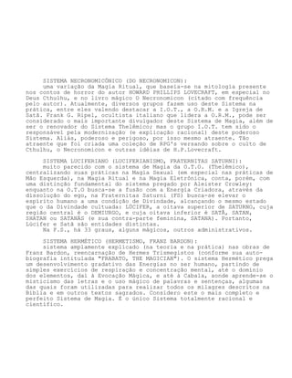 SISTEMA NECRONOMICÔNICO (DO NECRONOMICON):
uma variação da Magia Ritual, que baseia-se na mitologia presente
nos contos de horror do autor HOWARD PHILLIPS LOVECRAFT, em especial no
Deus Cthulhu, e no livro mágico O Necronomicon (citado com frequência
pelo autor). Atualmente, diversos grupos fazem uso deste Sistema na
prática, entre eles valendo destacar a I.O.T., a O.R.M. e a Igreja de
Satã. Frank G. Ripel, ocultista italiano que lidera a O.R.M., pode ser
considerado o mais importante divulgador deste Sistema de Magia, além de
ser o renovador do Sistema Thelêmico; mas o grupo I.O.T. tem sido o
responsável pela modernização (e explicação racional) deste poderoso
Sistema. Aliás, poderoso e perigoso, por isso mesmo atraente. Tão
atraente que foi criada uma coleção de RPG's versando sobre o culto de
Cthulhu, o Necronomicon e outras idéias de H.P.Lovecraft.
SISTEMA LUCIFERIANO (LUCIFERIANISMO, FRATERNITAS SATURNI):
muito parecido com o sistema de Magia da O.T.O. (Thelêmico),
centralizando suas práticas na Magia Sexual (em especial nas práticas de
Mão Esquerda), na Magia Ritual e na Magia Eletrônica, conta, porém, com
uma distinção fundamental do sistema pregado por Aleister Crowley:
enquanto na O.T.O busca-se a fusão com a Energia Criadora, através da
dissolução do ego, na Fraternitas Saturni (FS) busca-se elevar o
espírito humano a uma condição de Divindade, alcançando o mesmo estado
que o da Divindade cultuada: LÚCIFER, a oitava superior de SATURNO, cuja
região central é o DEMIURGO, e cuja oitava inferior é SATÃ, SATAN,
SHATAN ou SATANÁS (e sua contra-parte feminina, SATANA). Portanto,
Lúcifer e Satã são entidades distintas.
Na F.S., há 33 graus, alguns mágicos, outros administrativos.
SISTEMA HERMÉTICO (HERMETISMO, FRANZ BARDON):
sistema amplamente explicado (na teoria e na prática) nas obras de
Franz Bardon, reencarnação de Hermes Trismegistos (conforme sua auto-
biografia intitulada "FRABATO, THE MAGICIAN"). O sistema Hermético prega
um desenvolvimento gradativo das Energias no ser humano, partindo de
simples exercícios de respiração e concentração mental, até o domínio
dos elementos, daí à Evocação Mágica, e até à Cabala, aonde aprende-se o
misticismo das letras e o uso mágico de palavras e sentenças, algumas
das quais foram utilizadas para realizar todos os milagres descritos na
Bíblia e em outros textos sagrados. Considero este o mais completo e
perfeito Sistema de Magia. É o único Sistema totalmente racional e
científico.
 