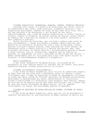 Erro! Indicador não definido.
SISTEMA CABALÍSTICO (QUABBALAH, KABALAH, TANTRA, FÓRMULAS MÁGICAS):
conforme dito acima, é a prática do misticismo das letras (isto é,
do conhecimento das côres, notas musicais, elementos naturais e suas
respectivas qualidades, regiões do corpo em que cada letra atua, etc.),
daí das palavras e de sentenças; o uso de mais de uma letra,
cabalisticamente, tem o nome de Fórmula Cabalística. E Tantra? Tantra no
Oriente, Cabala no Ocidente. Há muitas escolas de Tantra, outras tantas
de Cabala, mas a que mais me agrada é a de Franz Bardon. Parece-me a
mais completa e precisa.
Muitas Escolas de Ocultismo, que utilizam a Cabala como parte de
seus ensinamentos, o fazem utilizando a chamada Cabala Teórica, que
baseia-se no hieróglifo da Árvore da Vida e suas atribuições. Poucas
Escolas utilizam a Cabala Prática, como ensinada por Franz Bardon. As
diferenças entre a Cabala Prática e a Teórica são muitas, mas, como
principal distinção, na Cabala Teórica o enriquecimento pessoal é apenas
a nível teórico, isto é, intelectual, enquanto que na Prática se
aprende, se compreende, se vive a realidade do Misticismo das Letras. O
mesmo conhecimento que foi utilizado para criar tudo quanto existe no
Universo. É simultâneamente Dogmático e Pragmático.
MAGIA ELETRÔNICA:
é uma forma "acessória" da Magia Ritual, utilizando-se de
paramentos do tipo "Bobina Tesla" ou "Gerador Van De Graff", para gerar
poderosas energias visando potencializar os rituais.
SISTEMA PSICOTRÔNICO (PSICOTRÔNICA):
é uma forma de Magia Pragmática, pois utiliza do simbolismo próprio
do Mago (uma vez que será este a determinar quais os números a serem
utilizados, qual o tempo de exposição ao poder do equipamento utilizado,
ou ainda uma série enorme de "coisas" passíveis de emissão psicotrônica,
detectadas ou determinadas por meios radiestésicos ou intuitivos),
aliado à eletricidade e à eletrônica, para produzir seus efeitos. Apesar
de utilizar-se de aparato muitas das vezes sofisticado, tem o mesmo tipo
de ação que outras variedades de Magia Ritual, isto é, depende
inteiramente (ou quase) das qualidades mágicas do operador.
SISTEMA DE EMISSÕES DE ONDAS-DEVIDAS-ÀS-FORMAS (SISTEMA DE ONDAS-
DE-FORMA):
é uma forma de Magia Dogmática, posto que faz uso de paramentos e
símbolos sem paralelo no sub-consciente do Mago; exceção se aplica aos
 
