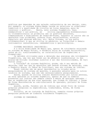 gráficos que dependem de uma seleção radiestésica de seu design, como,
por exemplo, no sistema Alpha-Omega (aonde se seleciona os algarismos
numéricos e a quantidade de círculos em torne daqueles, para se
construir o gráfico). Neste, este sistema Pragmático. Para
exemplificar o uso prático, se utiliza equipamentos bidimensionais
ou tridimensionais; os primeiros são os gráficos emissôres,
compensadores e moduladores de Ondas-de-Forma, enquanto os outros são os
aparelhos tipo pirâmides, esferas ôcas, meias-esferas, arranjos
espaciais que parecem móbiles, etc. Neste Sistema, na sua parte
tridimensional, é que se utiliza os pêndulos, as forquilhas e demais
instrumentos radiestésicos, rabdomânticos e geo-biológicos.
SISTEMA RADIôNICO (RADIôNICA):
é a única modalidade de Magia que, apesar de totalmente encaixada
no sistema de Magia Ritual, e herdeira única do sistema Psicotrônico,
reúne em si, simultaneamente, as características de Dogmatismo e
Pragmatismo.
Os métodos utilizados para a detecção das energias são nitidamente
Pragmáticos, uma vez que fazem uso de pêndulos (radiestesia) ou das
placas-de-fricção (sistemas sujeitos à Lei das Sincronicidades, de Carl
Gustav Jung).
O "coração" do sistema Radiônico, porém, não é seu método de
detecção (uma vez que há aparelhos sem nenhum sistema de detecção, como
a Peggotty Board, ou Tábua de Cravilhas), mas seu sistema de índices.
Esses índices são em geral descobertos ou criados pelos
pesquisadores do sistema em questão, e passados adiante para os outros
usuários do sistema, que não são necessariamente pesquisadores.
Assim, quando se utiliza índices desenvolvidos por outras pessoas,
se está operando no sistema Dogmático, apesar de que os números
presentes nos índices são sempre comuns à mente de qualquer operador -
mas as seqüências em que eles aparecem, que formam os índices, o fazem
de forma desconhecida ao sub-consciente do operador, portanto de forma
Dogmática.
Quando, porém, fazemos uso de índices que sejam fruto de nossas
próprias pesquisas ou experiências, trabalhamos, então, de forma
Pragmática.
Portanto, em se tratando de Radiônica, somente nossas próprias
pesquisas permitem um trabalho totalmente Pragmático.
SISTEMA DO CANDOMBLÉ:
 