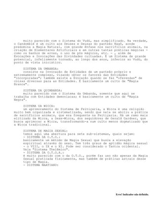 Erro! Indicador não definido.
muito parecido com o Sistema do Vudú, mas simplificado. Na verdade,
o Candomblé é um culto aos Deuses e Deusas do panteão Nagô, aonde
predomina a Magia Natural, com grande ênfase nos sacrifícios animais, na
criação de Elementares Artificiais e em outras tantas práticas mágicas -
como os banhos de ervas, o uso de pós mágicos, etc. - , além de
Evocações e Invocações das Divindades cultuadas. É um Sistema de grande
potencial, infelizmente tornado, ao longo dos anos, inferior ao Vudú, do
ponto de vista iniciático.
SISTEMA DA UMBANDA:
consiste na Invocação de Entidades de um panteão próprio e
extremamente complexo, visando obter os favores das Entidades
"incorporadas"; também existe a Evocação quando se faz "oferendas" de
coisas diversas para as Entidades. É basicamente um culto de "Magia
Branca".
SISTEMA DA QUIMBANDA:
muito parecido com o Sistema da Umbanda, somente que aquí se
trabalha com Entidades demoníacas; é basicamente um culto de "Magia
Negra".
SISTEMA DA WICCA:
um aprimoramento do Sistema de Feitiçaria, a Wicca é uma religião
muito bem organizada e sistematizada, sendo que nela se aboliu a prática
de sacrifícios animais, que era frequente na Feitiçaria. Há um ramo mais
elitizado da Wicca, a Seax-Wicca, dos seguidores de Gerald Gardner, que
busca aprimorar a Wicca, transformando-a num culto menos dogmatizado que
a Wicca tradicional.
SISTEMA DE MAGIA SEXUAL:
temos aquí uma abertura para sete sub-sistemas, quais sejam:
- SISTEMA DA O.T.O.:
basicamente um método de Magia Sexual que busca a elevação
espiritual através do sexo. Tem três graus de aptidão mágica sexual
- o VIII, o IX e o XI. Pode ser considerado o Tantra ocidental.
Veja "Sistema Thelêmico".
- SISTEMA DA O.T.O.A.:
é muito parecido com o da O.T.O., porém faz uso não apenas da Magia
Sexual praticada físicamente, mas também de práticas astrais desse
tipo de Magia.
- SISTEMA MAATIANO:
 