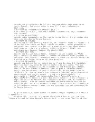 criado por dissidentes da O.T.O., tem uma visão mais moderna da
Magia Sexual. Sua visão sobre o grau XIº é particularmente
distinta.
- SISTEMA DA FRATERNITAS SATURNI (F.S.):
é derivado da O.T.O., mas abertamente Luciferiano. Veja "Sistema
Luciferiano".
- SISTEMA ANSARIÉTICO:
criado pelos Ansariehs ou Aluítas da velha Síria, é o primeiro dos
modernos métodos de Magia Sexual.
- SISTEMA DE EULIS:
criado por Pascal Beverly Randolph, um iniciado entre os Aluítas, é
um método científico de Magia Sexual ocidental, muito poderoso e
perigoso. Seu criador era médico, e cometeu suicídio após muitos
problemas na vida - era mulato, político liberal, libertino,
residente nos Estados Unidos. No século XIX!
- SISTEMA ZOS-KIA:
criado por Austin Osman Spare, consiste no uso mágico da "Auto-
Magia Sexual" ou "Auto-Amor". É também um Sistema muito potente e
perigoso. Seu criador, talentoso artista plástico, morreu esquecido
e quase na miséria. Veja em verbete próprio.
- SISTEMA PALLADIUM:
criado por Robert North, estudioso de Franz Bardon, P.B.Randolph,
Aleister Crowley, além de outros mestres do ocultismo. Tem sua
doutrina, os Palladianos, no conceito do ser humano pré-adâmico,
isto é, no ser humano bisexuado, para o qual o relacionamento
sexual era desnecessário para a procriação. Esses seres eram os
"Elohim", "Filhos de Deus", que criaram o "pecado" relacionando-se
sexualmente uns com os outros - o que era desnecessário - ,
provocando a "queda" da humanidade. Com o "pecado", veio a
"punição": Deus dividiu o sexo dos seres humanos, o que provocou a
expulsão deles do "Édem", sua "Expulsão do Paraíso". Baseando-se
nessa crença, além de buscar decifrar os ensinamentos ocultos de
todos os Mestres, e interpretar o significado oculto da literatura,
os Palladianos buscam trazer luz aos conceito tão mal compreendido
da Magia Sexual.
E, para concluir, quem cunhou os termos "Magia Dogmática" e "Magia
Pragmática"?
Eliphas Lévi introduziu o termo vinculado à Magia, com sua obra
"Dogma e Ritual de Alta Magia". Frater U.:D.:, nos seus "Secret of the
 