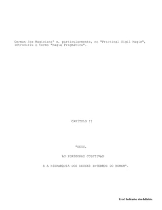 Erro! Indicador não definido.
German Sex Magicians" e, particularmente, no "Practical Sigil Magic",
introduziu o termo "Magia Pragmática".
CAPÍTULO II
"DEUS,
AS EGRÉGORAS COLETIVAS
E A HIERARQUIA DOS DEUSES INTERNOS DO HOMEM".
 