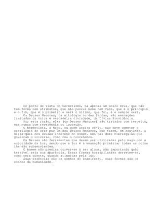Do ponto de vista do hermetismo, há apenas um único Deus, que não
tem forma nem atributos, que não possui nome nem face, que é o princípio
e o fim, que é o primeiro e será o último, que foi, é e sempre será.
Os Deuses Menores, da mitologia ou das lendas, são emanações
limitadas da única e verdadeira divindade, da Divina Providência.
Por esta razão, eles (os Deuses Menores) são tratados com respeito,
mas nunca com reverência ou louvação.
O hermetista, o mago, ou quem aspira sê-lo, não deve cometer o
sacrilégio de orar por um dos Deuses Menores, que fazem, em conjunto, a
Hierarquia dos Deuses Internos do Homem, uma das doze hierarquias que
governam o universo, como nós o concebemos.
Os Deuses são ferramentas que devem ser utilizadas pelo mago com a
autoridade da Luz, sendo que a Luz é a emanação primária; todas as coisa
lhe são subservientes.
O homem não precisa curvar-se à ser algum, não importando quão
terrível seja sua aparência. Essas formas horripilantes derretem-se,
como cera quente, quando atingidas pela luz.
Suas essências são os sonhos do imanifesto, suas formas são os
sonhos da humanidade.
 