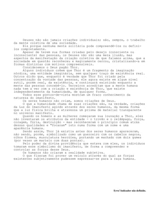 Erro! Indicador não definido.
Deuses não são jamais criações individuais; são, sempre, o trabalho
da mente coletiva de uma sociedade.
Eis porque nenhuma mente solitária pode compreendê-los ou defini-
los completamente.
Apesar de terem sua formas criadas pelo desejo (consciente ou
inconsciente) das pessoas, os Deuses não são uma mera ilusão, mas
aspectos da manifestação da criação coletiva de que falamos acima, que a
sociedade em questão reconheceu e magicamente cercou, cristalizando-a em
formas distintas com motivos compreensíveis.
Consideremos o Deus pagão Thor.
Alguns indivíduos crêem que Thor é um fragmento da imaginação
nórdica, uma entidade imaginária, sem qualquer traço de existência real.
Outros dirão que, enquanto é verdade que Thor foi criado pela
concentração da vontade das pessoas, ele agora existe em algum nível
sutil, porém real, da existência, e continuará existindo enquanto a
mente das pessoas concebê-lo. Terceiros acreditam que a mente humana
nada tem a ver com a criação e existência de Thor, que existe
independentemente da humanidade, de qualquer forma.
Todos esse pontos-de-vista mostram um fraco conhecimento da
natureza do imanifesto.
Os seres humanos não criam, somos criações de Deus.
O que a humanidade chama de suas criações são, na verdade, criações
da Luz do Imanifesto agindo através dos seres humanos, da mesma forma
que a luz física brilha e atravessa um prisma de material transparente
no universo manifesto.
Quando os homens e as mulheres começaram sua louvação a Thor, eles
não inventaram os atributos da entidade - o trovão e o relâmpago, força,
coragem, fúria, destruição - mas reconheceram o princípio comum atrás
dessas qualidades e "focaram" isto numa forma com um nome e uma
aparência humana.
Sendo assim, Thor já existia antes dos seres humanos apareceram,
não sendo, porém, simbolizado como um guerreiro com os cabelos negros,
olhos firmes, musculatura hercúlea, portando um machado com dois gumes
(por vezes um martelo com duas pontas).
Pelo poder da divina providência que estava com eles, os indivíduos
tomaram esse simbolismo do imanifesto, de forma a compreender e
controlar as forças desse Deus.
Os humanos não criaram a realidade subjetiva.
O que fizeram foi prover um veículo através do qual as forças
existentes subjetivamente pudessem expressar-se para a raça humana.
 