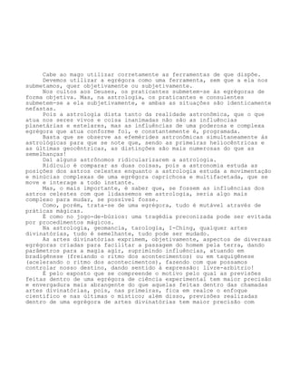 Cabe ao mago utilizar corretamente as ferramentas de que dispõe.
Devemos utilizar a egrégora como uma ferramenta, sem que a ela nos
submetamos, quer objetivamente ou subjetivamente.
Nos cultos aos Deuses, os praticantes submetem-se às egrégoras de
forma objetiva. Mas, na astrologia, os praticantes e consulentes
submetem-se a ela subjetivamente, e ambas as situações são identicamente
nefastas.
Pois a astrologia dista tanto da realidade astronômica, que o que
atua nos seres vivos e coisa inanimadas não são as influências
planetárias e estelares, mas as influências de uma poderosa e complexa
egrégora que atua conforme foi, e constantemente é, programada.
Basta que se observe as efemérides astronômicas simultaneamente às
astrológicas para que se note que, sendo as primeiras heliocêntricas e
as últimas geocêntricas, as distinções são mais numerosas do que as
semelhanças!
Daí alguns astrônomos ridicularizarem a astrologia.
Ridículo é comparar as duas coisas, pois a astronomia estuda as
posições dos astros celestes enquanto a astrologia estuda a movimentação
e minúcias complexas de uma egrégora caprichosa e multifacetada, que se
move e interage a todo instante.
Mas, o mais importante, é saber que, se fossem as influências dos
astros celestes com que lidassemos em astrologia, seria algo mais
complexo para mudar, se possível fosse.
Como, porém, trata-se de uma egrégora, tudo é mutável através de
práticas mágicas.
É como no jogo-de-búzios: uma tragédia preconizada pode ser evitada
por procedimentos mágicos.
Na astrologia, geomancia, tarologia, I-Ching, qualquer artes
divinatórias, tudo é semelhante, tudo pode ser mudado.
As artes divinatórias exprimem, objetivamente, aspectos de diversas
egrégoras criadas para facilitar a passagem do homem pela terra, dando
parâmetros para a magia agir, suprimindo influências, atuando em
bradigênese (freiando o ritmo dos acontecimentos) ou em taquigênese
(acelerando o ritmo dos acontecimentos), fazendo com que possamos
controlar nosso destino, dando sentido à expressão: livre-arbítrio!
É pelo exposto que se compreende o motivo pelo qual as previsões
feitas dentro de uma egrégora de ciência experimental tem maior precisão
e envergadura mais abrangente do que aquelas feitas dentro das chamadas
artes divinatórias, pois, nas primeiras, fica em realce o enfoque
científico e nas últimas o místico; além disso, previsões realizadas
dentro de uma egrégora de artes divinatórias tem maior precisão com
 