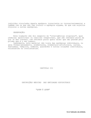 Erro! Indicador não definido.
indivíduo vinculados àquela egrégora (consciente ou inconscientemente) e
também com os que não tem vínculo a egrégora alguma, do que com sujeitos
vínculos a outras egrégoras.
OBSERVAÇÃO:
Este trabalho não diz respeito às "inteligências originais", quer
cósmicas (positivas) ou caóticas (negativas), que são reflexos puros da
Luz (e das trevas); com reflexos puros quero dizer que não passam pelo
prisma que é o ser humano.
Igualmente, este material não trata das egrégoras individuais, ou
seja formas-pensamento, elementares, elementais-artificiais, larvas,
fantasmas, vampiros, sombras, guardiões e outras criações individuais,
voluntárias ou involuntárias.
CAPÍTULO III
DEFINIÇÕES BÁSICAS DAS ENTIDADES ESPIRITUAIS
"QUEM É QUEM"
 
