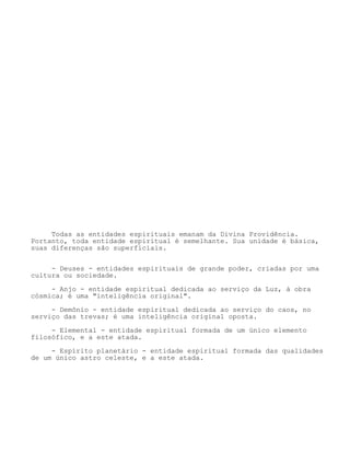 Todas as entidades espirituais emanam da Divina Providência.
Portanto, toda entidade espiritual é semelhante. Sua unidade é básica,
suas diferenças são superficiais.
- Deuses - entidades espirituais de grande poder, criadas por uma
cultura ou sociedade.
- Anjo - entidade espiritual dedicada ao serviço da Luz, à obra
cósmica; é uma "inteligência original".
- Demônio - entidade espiritual dedicada ao serviço do caos, no
serviço das trevas; é uma inteligência original oposta.
- Elemental - entidade espiritual formada de um único elemento
filosófico, e a este atada.
- Espírito planetário - entidade espiritual formada das qualidades
de um único astro celeste, e a este atada.
 