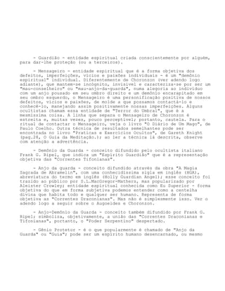 - Guardião - entidade espiritual criada conscientemente por alguém,
para dar-lhe proteção (ou a terceiros).
- Mensageiro - entidade espiritual que é a forma objetiva dos
defeitos, imperfeições, vícios e paixões individuais - é um "demônio
espiritual" individual. Diferentemente de Choronzon (ver adendo logo
adiante), que mantem-se incógnito, invisível e caracteriza-se por ser um
"mau-conselheiro" ou "mau-anjo-da-guarda", numa alegoria ao indivíduo
com um anjo pousado em seu ombro direito e um demônio encarapitado em
seu ombro esquerdo, o Mensageiro é uma personificação positiva de nossos
defeitos, vícios e paixões, de molde a que possamos contactá-lo e
conhecê-lo, manejando assim positivamente nossas imperfeições. Alguns
ocultistas chamam essa entidade de "Terror do Umbral", que é a
mesmíssima coisa. A linha que separa o Mensageiro de Choronzon é
estreita e, muitas vezes, pouco perceptível; portanto, cautela. Para o
ritual de contactar o Mensageiro, veja o livro "O Diário de Um Mago", de
Paulo Coelho. Outra técnica de resultados semelhantes pode ser
encontrada no livro "Praticas e Exercícios Ocultos", de Gareth Knight
(pag.28, O Guia da Meditação.); ao ler a técnica lá descrita, observe
com atenção a advertência.
- Demônio da Guarda - conceito difundido pelo ocultista italiano
Frank G. Ripel, que indica um "Espírito Guardião" que é a representação
objetiva das "Correntes Tifonianas".
- Anjo da guarda - conceito difundido através da obra "A Magia
Sagrada de Abramelin", com uma conhecidíssima sigla em inglês (HGA),
abreviatura do termo em inglês (Holly Guardian Angel); esse conceito foi
trazido ao público por S.L.MacGregor-Mathers, mas popularizado por
Aleister Crowley; entidade espiritual conhecida como Eu Superior - forma
objetiva do que em forma subjetiva podemos entender como a centelha
divina que habita todo e qualquer ser humano. Representa de forma
objetiva as "Correntes Draconianas". Mas não é simplesmente isso. Ver o
adendo logo a seguir sobre o Augoeides e Choronzon.
- Anjo-Demônio da Guarda - conceito também difundido por Frank G.
Ripel; simboliza, objetivamente, a união das "Correntes Draconianas e
Tifonianas", portanto, o "Poder Serpentino" despertado.
- Gênio Protetor - é o que popularmente é chamado de "Anjo da
Guarda" ou "Guia"; pode ser um espírito humano desencarnado, ou mesmo
 
