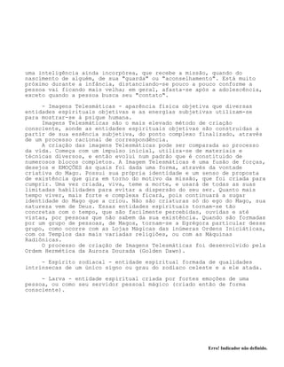 Erro! Indicador não definido.
uma inteligência ainda incorpórea, que recebe a missão, quando do
nascimento de alguém, de sua "guarda" ou "aconselhamento". Está muito
próximo durante a infância, distanciando-se pouco a pouco conforme a
pessoa vai ficando mais velha; em geral, afasta-se após a adolescência,
exceto quando a pessoa busca seu "contato".
- Imagens Telesmáticas - aparência física objetiva que diversas
entidades espirituais objetivas e as energias subjetivas utilizam-se
para mostrar-se à psique humana.
Imagens Telesmáticas são o mais elevado método de criação
consciente, aonde as entidades espirituais objetivas são construidas a
partir de sua essência subjetiva, do ponto complexo finalizado, através
de um processo racional de correspondência.
A criação das imagens Telesmáticas pode ser comparada ao processo
da vida. Começa com um impulso inicial, utiliza-se de materiais e
técnicas diversos, e então evolui num padrão que é constituido de
numerosos blocos completos. A Imagem Telesmáticas é uma fusão de forças,
desejos e EMOÇÕES às quais foi dada uma forma, através da vontade
criativa do Mago. Possui sua própria identidade e um senso de proposta
de existência que gira em torno do motivo da missão, que foi criada para
cumprir. Uma vez criada, viva, teme a morte, e usará de todas as suas
limitadas habilidades para evitar a dispersão do seu ser. Quanto mais
tempo viver, mais forte e complexa ficará, pois continuará a sugar
identidade do Mago que a criou. Não são criaturas só do ego do Mago, sua
natureza vem de Deus. Essas entidades espirituais tornam-se tão
concretas com o tempo, que são facilmente percebidas, ouvidas e até
vistas, por pessoas que não sabem da sua existência. Quando são formadas
por um grupo de pessoas, de Magos, tornam-se a Egrégora particular desse
grupo, como ocorre com as Lojas Mágicas das inúmeras Ordens Iniciáticas,
com os Templos das mais variadas religiões, ou com as Máquinas
Radiônicas.
O processo de criação de Imagens Telesmáticas foi desenvolvido pela
Ordem Hermética da Aurora Dourada (Golden Dawn).
- Espírito zodiacal - entidade espiritual formada de qualidades
intrínsecas de um único signo ou grau do zodíaco celeste e a ele atada.
- Larva - entidade espiritual criada por fortes emoções de uma
pessoa, ou como seu servidor pessoal mágico (criado então de forma
consciente).
 