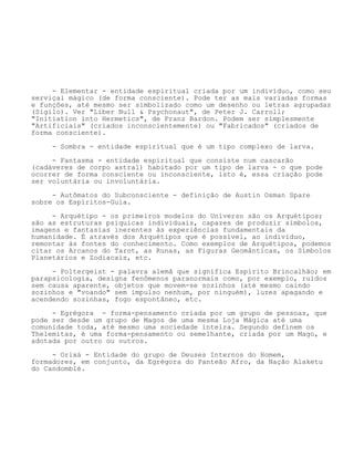 - Elementar - entidade espiritual criada por um indivíduo, como seu
serviçal mágico (de forma consciente). Pode ter as mais variadas formas
e funções, até mesmo ser simbolizado como um desenho ou letras agrupadas
(Sigilo). Ver "Liber Null & Psychonaut", de Peter J. Carroll;
"Initiation into Hermetics", de Franz Bardon. Podem ser simplesmente
"Artificiais" (criados inconscientemente) ou "Fabricados" (criados de
forma consciente).
- Sombra - entidade espiritual que é um tipo complexo de larva.
- Fantasma - entidade espiritual que consiste num cascarão
(cadáveres de corpo astral) habitado por um tipo de larva - o que pode
ocorrer de forma consciente ou inconsciente, isto é, essa criação pode
ser voluntária ou involuntária.
- Autômatos do Subconsciente - definição de Austin Osman Spare
sobre os Espíritos-Guia.
- Arquétipo - os primeiros modelos do Universo são os Arquétipos;
são as estruturas psíquicas individuais, capazes de produzir símbolos,
imagens e fantasias inerentes às experiências fundamentais da
humanidade. É através dos Arquétipos que é possível, ao indivíduo,
remontar às fontes do conhecimento. Como exemplos de Arquétipos, podemos
citar os Arcanos do Tarot, as Runas, as Figuras Geomânticas, os Símbolos
Planetários e Zodiacais, etc.
- Poltergeist - palavra alemã que significa Espírito Brincalhão; em
parapsicologia, designa fenômenos paranormais como, por exemplo, ruídos
sem causa aparente, objetos que movem-se sozinhos (até mesmo caindo
sozinhos e "voando" sem impulso nenhum, por ninguém), luzes apagando e
acendendo sozinhas, fogo espontâneo, etc.
- Egrégora - forma-pensamento criada por um grupo de pessoas, que
pode ser desde um grupo de Magos de uma mesma Loja Mágica até uma
comunidade toda, até mesmo uma sociedade inteira. Segundo definem os
Thelemitas, é uma forma-pensamento ou semelhante, criada por um Mago, e
adotada por outro ou outros.
- Orixá - Entidade do grupo de Deuses Internos do Homem,
formadores, em conjunto, da Egrégora do Panteão Afro, da Nação Alaketu
do Candomblé.
 