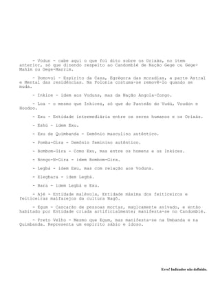 Erro! Indicador não definido.
- Vodun - cabe aqui o que foi dito sobre os Orixás, no item
anterior, só que dizendo respeito ao Candomblé de Nação Gege ou Gege-
Mahim ou Gege-Marrim.
- Domovoi - Espírito da Casa, Egrégora das moradias, a parte Astral
e Mental das residências. Na Polonia costuma-se removê-lo quando se
muda.
- Inkice - idem aos Voduns, mas da Nação Angola-Congo.
- Loa - o mesmo que Inkices, só que do Panteão do Vudú, Voudon e
Hoodoo.
- Exu - Entidade intermediária entre os seres humanos e os Orixás.
- Eshú - idem Exu.
- Exu de Quimbanda - Demônio masculino autêntico.
- Pomba-Gira - Demônio feminino autêntico.
- Bombom-Gira - Como Exu, mas entre os homens e os Inkices.
- Bongo-N-Gira - idem Bombom-Gira.
- Legbá - idem Exu, mas com relação aos Voduns.
- Elegbara - idem Legbá.
- Bara - idem Legbá e Exu.
- Ajé - Entidade malévola, Entidade máxima dos feiticeiros e
feiticeiras malfazejos da cultura Nagô.
- Egum - Cascarão de pessoas mortas, magicamente avivado, e então
habitado por Entidade criada artificialmente; manifesta-se no Candomblé.
- Preto Velho - Mesmo que Egum, mas manifesta-se na Umbanda e na
Quimbanda. Representa um espírito sábio e idoso.
 
