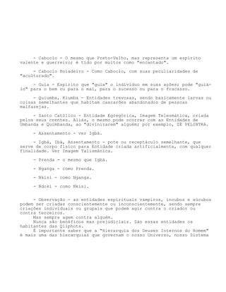 - Caboclo - O mesmo que Preto-Velho, mas representa um espírito
valente e guerreiro; é tido por muitos como "encantado".
- Caboclo Boiadeiro - Como Caboclo, com suas peculiaridades de
"aculturado".
- Guia - Espírito que "guia" o indivíduo em suas ações; pode "guiá-
lo" para o bem ou para o mal, para o sucesso ou para o fracasso.
- Quiumba, Kiumba - Entidades trevosas, sendo basicamente larvas ou
coisas semelhantes que habitam cascarões abandonados de pessoas
malfazejas.
- Santo Católico - Entidade Egregórica, Imagem Telesmática, criada
pelos seus crentes. Aliás, o mesmo pode ocorrer com as Entidades de
Umbanda e Quimbanda, ao "divinizarem" alguém; por exemplo, ZÉ PELINTRA.
- Assentamento - ver Igbá.
- Igbá, Ibá, Assentamento - pote ou receptáculo semelhante, que
serve de corpo físico para Entidade criada artificialmente, com qualquer
finalidade. Ver Imagem Talismânica.
- Prenda - o mesmo que Igbá.
- Nganga - como Prenda.
- Nkisi - como Nganga.
- Ndoki - como Nkisi.
- Observação - as entidades espirituais vampiros, íncubos e súcubos
podem ser criadas conscientemente ou inconscientemente, sendo sempre
criações individuais ou grupais que podem agir contra o criador ou
contra terceiros.
Mas sempre agem contra alguém.
Nunca são benéficos mas prejudiciais. Sào essas entidades os
habitantes das Qliphots.
É importante saber que a "Hierarquia dos Deuses Internos do Homem"
é mais uma das hierarquias que governam o nosso Universo, nosso Sistema
 