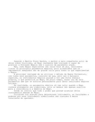 Segundo o Mestre Franz Bardon, o melhor e mais competente autor de
obras sobre Ocultismo, um Mago realmente bem treinado é capaz de
praticar a Evocação Mágica sem o auxílio de paramento algum.
Mas, como Magos experientes são raros hoje em dia, resolvemos
listar os principais paramentos mágicos, pois acreditamos que os
implementos adequados são de grande valia para todos os que experimentam
a Magia.
A principal vantagem de se utilizar o método da Magia Cerimonial,
com todos seus paramentos, consiste em que, pelo uso e manuseio
repetido, os instrumentos mágicos passam a ter uma forte energia
própria, o que permitirá ao Mago, em pouco tempo, fazer uso de seus
paramentos sem que se esforce pessoalmente para obter resultados mágicos
nítidos.
Na realidade, os paramentos mágicos só tem valor quando o Mago
conhece plenamente seu simbolismo, pois os mesmos são apenas auxílios
para a consciência e a memória do Mago.
Donde se conclúi que todo o poder que possam acumular ditos
instrumentos emanam do Mago.
Dirigindo sua atenção para determinado instrumento, as faculdades e
poderes por esse instrumento simbolizados são trazidos à mente
consciente do operador.
 