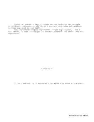 Erro! Indicador não definido.
Portanto, quando o Mago utiliza, em seu trabalho cerimonial,
determinado instrumento, ele obtém o contato desejado, sem qualquer
esforço especial de sua parte.
Cada implemento mágico representa forças espirituais, leis e
qualidades, e esta introdução ao assunto pretende ser breve, mas não
superficial.
CAPÍTULO V
"O QUE CARACTERIZA OS PARAMENTOS DA MAGIA EVOCATIVA CERIMONIAL"
 