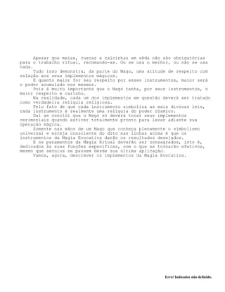 Erro! Indicador não definido.
Apesar que meias, cuecas e calcinhas em sêda não são obrigatórias
para o trabalho ritual, recomando-as. Ou se usa o melhor, ou não se usa
nada.
Tudo isso demonstra, da parte do Mago, uma atitude de respeito com
relação aos seus implementos mágicos.
E quanto maior for seu respeito por esses instrumentos, maior será
o poder acumulado nos mesmos.
Pois é muito importante que o Mago tenha, por seus instrumentos, o
maior respeito e carinho.
Na realidade, cada um dos implementos em questão deverá ser tratado
como verdadeira relíquia religiosa.
Pelo fato de que cada instrumento simboliza as mais divinas leis,
cada instrumento é realmente uma relíquia do poder cósmico.
Daí se conclúi que o Mago só deverá tocar seus implementos
cerimoniais quando estiver totalmente pronto para levar adiante sua
operação mágica.
Somente nas mãos de um Mago que conheça plenamente o simbolismo
universal e esteja consciente do dito nas linhas acima é que os
instrumentos da Magia Evocativa darão os resultados desejados.
E os paramentos da Magia Ritual deverão ser consagrados, isto é,
dedicados às suas funções específicas, com o que se tornarão efetivos,
mesmo que séculos se passem desde sua última aplicação.
Vamos, agora, descrever os implementos da Magia Evocativa.
 