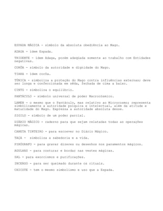ESPADA MÁGICA - símbolo da absoluta obediência ao Mago.
ADAGA - ídem Espada.
TRIDENTE - ídem Adaga, porém adeqüada somente ao trabalho com Entidades
negativas.
CORÔA - símbolo da autoridade e dignidade do Mago.
TIARA - ídem corôa.
TÚNICA - simboliza a proteção do Mago contra influências externas; deve
ser longa e confeccionada em sêda, fechada de cima a baixo.
CINTO - simboliza o equilíbrio.
PANTÁCULO - símbolo universal de poder Macrocósmico.
LAMEN - o mesmo que o Pantáculo, mas relativo ao Microcosmo; representa
simbólicamente a autoridade psíquica e intelectual, além da atitude e
maturidade do Mago. Expressa a autoridade absoluta desse.
SIGILO - símbolo de um poder parcial.
DIÁRIO MÁGICO - caderno para que sejam relatadas todas as operações
mágicas.
CANETA TINTEIRO - para escrever no Diário Mágico.
TAÇA - simboliza a sabedoria e a vida.
PIRÓGRAFO - para gravar dizeres ou desenhos nos paramentos mágicos.
AGULHAS - para costurar e bordar nas vestes mágicas.
SAL - para exorcismos e purificações.
INCENSO - para ser queimado durante os rituais.
CHICOTE - tem o mesmo simbolismo e uso que a Espada.
 
