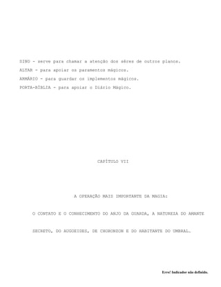 Erro! Indicador não definido.
SINO - serve para chamar a atenção dos sêres de outros planos.
ALTAR - para apoiar os paramentos mágicos.
ARMÁRIO - para guardar os implementos mágicos.
PORTA-BÍBLIA - para apoiar o Diário Mágico.
CAPÍTULO VII
A OPERAÇÃO MAIS IMPORTANTE DA MAGIA:
O CONTATO E O CONHECIMENTO DO ANJO DA GUARDA, A NATUREZA DO AMANTE
SECRETO, DO AUGOEIDES, DE CHORONZON E DO HABITANTE DO UMBRAL.
 