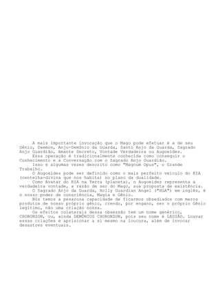 A mais importante invocação que o Mago pode efetuar é a de seu
Gênio, Daemon, Anjo-Demônio da Guarda, Santo Anjo da Guarda, Sagrado
Anjo Guardião, Amante Secreto, Vontade Verdadeira ou Augoeides.
Essa operação é tradicionalmente conhecida como conseguir o
Conhecimento e a Conversação com o Sagrado Anjo Guardião.
Isso é algumas vezes descrito como "Magnum Opus", o Grande
Trabalho.
O Augoeides pode ser definido como o mais perfeito veículo do KIA
(centelha-divina que nos habita) no plano da dualidade.
Como Avatar do KIA na Terra (planeta), o Augoeides representa a
verdadeira vontade, a razão de ser do Mago, sua proposta de existência.
O Sagrado Anjo da Guarda, Holly Guardian Angel ("HGA") em inglês, é
o nosso poder de consciência, Magia e Gênio.
Nós temos a pesarosa capacidade de ficarmos obsediados com meros
produtos de nosso próprio gênio, crendo, por engano, ser o próprio Gênio
legítimo, não uma criação nossa.
Os efeitos colaterais dessa obsessão tem um nome genérico,
CHORONZON, ou, ainda DEMÔNIOS CHORONZON, pois seu nome é LEGIÃO. Louvar
essas criações é aprisionar a si mesmo na loucura, além de invocar
desastres eventuais.
 