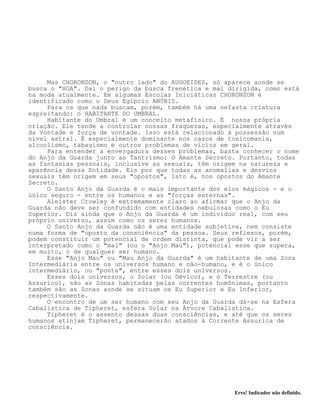 Erro! Indicador não definido.
Mas CHORONZON, o "outro lado" do AUGOEIDES, só aparece aonde se
busca o "HGA". Daí o perigo da busca frenética e mal dirigida, como está
na moda atualmente. Em algumas Escolas Iniciáticas CHORONZON é
identificado como o Deus Egípcio ANÚBIS.
Para os que nada buscam, porém, também há uma nefasta criatura
espreitando: o HABITANTE DO UMBRAL.
Habitante do Umbral é um conceito metafísico. É nossa própria
criação. Ele tende a controlar nossas fraquezas, especialmente através
da Vontade e força de vontade. Isso está relacionado à possessão num
nível astral. É especialmente dominante nos casos de toxicomania,
alcoolismo, tabagismo e outros problemas de vícios em geral.
Para entender a envergadura desses problemas, basta conhecer o nome
do Anjo da Guarda junto ao Tantrismo: O Amante Secreto. Portanto, todas
as fantasias pessoais, inclusive as sexuais, têm origem na natureza e
aparência dessa Entidade. Eis por que todas as anomalias e desvios
sexuais têm origem em seus "opostos", isto é, nos opostos do Amante
Secreto.
O Santo Anjo da Guarda é o mais importante dos elos mágicos - e o
único seguro - entre os humanos e as "forças externas".
Aleister Crowley é extremamente claro ao afirmar que o Anjo da
Guarda não deve ser confundido com entidades nebulosas como o Eu
Superior. Diz ainda que o Anjo da Guarda é um indivíduo real, com seu
próprio universo, assim como os seres humanos.
O Santo Anjo da Guarda não é uma entidade subjetiva, nem consiste
numa forma de "oposto da consciência" da pessoa. Seus reflexos, porém,
podem constituir um potencial de ordem distinta, que pode vir a ser
interpretado como o "mal" (ou o "Anjo Mau"), potencial esse que supera,
em muito, o de qualquer ser humano.
Esse "Anjo Mau" ou "Mau Anjo da Guarda" é um habitante de uma Zona
Intermediária entre os universos humano e não-humano, e é o único
intermediário, ou "ponte", entre esses dois universos.
Esses dois universos, o Solar (ou Dévico), e o Terrestre (ou
Assurico), são as Zonas habitadas pelas correntes homônimas, portanto
também são as Zonas aonde se situam os Eu Superior e Eu Inferior,
respectivamente.
O encontro de um ser humano com seu Anjo da Guarda dá-se na Esfera
Cabalística de Tipheret, esfera Solar na Árvore Cabalística.
Tipheret é o assento dessas duas consciências, e até que os seres
humanos atinjam Tipheret, permanecerão atados à Corrente Assurica de
consciência.
 