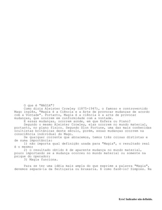 Erro! Indicador não definido.
O que é "MAGIA"?
Como dizia Aleister Crowley (1875-1947), o famoso e controvertido
Mago inglês, "Magia é a Ciência e a Arte de provocar mudanças de acordo
com a Vontade". Portanto, Magia é a ciência e a arte de provocar
mudanças, que ocorrem em conformidade com a vontade.
E essas mudanças, ocorrem aonde, em que Esfera ou Plano?
Segundo o mesmo Aleister Crowley, elas ocorrem no mundo material,
portanto, no plano físico. Segundo Dion Fortune, uma das mais conhecidas
ocultistas britânicas deste século, porém, essas mudanças ocorrem na
consciência individual do Mago.
De qualquer corrente que abracemos, temos três coisas distintas e
de suma importância:
1) não importa qual definição usada para "Magia", o resultado real
é o mesmo;
2) o resultado obtido é de aparente mudança no mundo material,
pouco importando se a mudança ocorreu no mundo material ou somente na
psique do operador;
3) Magia funciona.
Para se ter uma idéia mais ampla do que exprime a palavra "Magia",
devemos separá-la da feitiçaria ou bruxaria. E como fazê-lo? Simples. Na
 