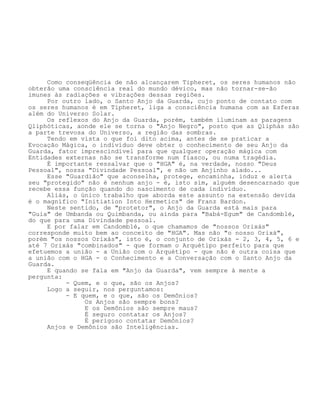 Como conseqüência de não alcançarem Tipheret, os seres humanos não
obterão uma consciência real do mundo dévico, mas não tornar-se-ão
imunes às radiações e vibrações dessas regiões.
Por outro lado, o Santo Anjo da Guarda, cujo ponto de contato com
os seres humanos é em Tipheret, liga a consciência humana com as Esferas
além do Universo Solar.
Os reflexos do Anjo da Guarda, porém, também iluminam as paragens
Qliphóticas, aonde ele se torna o "Anjo Negro", posto que as Qliphás são
a parte trevosa do Universo, a região das sombras.
Tendo em vista o que foi dito acima, antes de se praticar a
Evocação Mágica, o indivíduo deve obter o conhecimento de seu Anjo da
Guarda, fator imprescindível para que qualquer operação mágica com
Entidades externas não se transforme num fiasco, ou numa tragédia.
É importante ressalvar que o "HGA" é, na verdade, nosso "Deus
Pessoal", nossa "Divindade Pessoal", e não um Anjinho alado...
Esse "Guardião" que aconselha, protege, encaminha, induz e alerta
seu "protegido" não é nenhum anjo - é, isto sim, alguém desencarnado que
recebe essa função quando do nascimento de cada indivíduo.
Aliás, o único trabalho que aborda este assunto na extensão devida
é o magnífico "Initiation Into Hermetics" de Franz Bardon.
Neste sentido, de "protetor", o Anjo da Guarda está mais para
"Guia" de Umbanda ou Quimbanda, ou ainda para "Babá-Egum" de Candomblé,
do que para uma Divindade pessoal.
E por falar em Candomblé, o que chamamos de "nossos Orixás"
corresponde muito bem ao conceito de "HGA". Mas não "o nosso Orixá",
porém "os nossos Orixás", isto é, o conjunto de Orixás - 2, 3, 4, 5, 6 e
até 7 Orixás "combinados" - que formam o Arquétipo perfeito para que
efetuemos a união - a União com o Arquétipo - que não é outra coisa que
a união com o HGA - o Conhecimento e a Conversação com o Santo Anjo da
Guarda.
E quando se fala em "Anjo da Guarda", vem sempre à mente a
pergunta:
- Quem, e o que, são os Anjos?
Logo a seguir, nos perguntamos:
- E quem, e o que, são os Demônios?
Os Anjos são sempre bons?
E os Demônios são sempre maus?
É seguro contatar os Anjos?
É perigoso contatar Demônios?
Anjos e Demônios são Inteligências.
 
