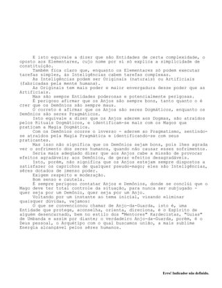 Erro! Indicador não definido.
E isto equivale a dizer que são Entidades de certa complexidade, o
oposto aos Elementares, cujo nome por sí só explica a simplicidade de
constituição.
Também fica claro que, enquanto os Elementares só podem executar
tarefas simples, às Inteligências cabem tarefas complexas.
As Inteligências podem ser Originais (naturais) ou Artificiais
(fabricadas pela mente humana).
As Originais tem mais poder e maior envergadura desse poder que as
Artificiais.
Mas são sempre Entidades poderosas e potencialmente perigosas.
É perigoso afirmar que os Anjos são sempre bons, tanto quanto o é
crer que os Demônios são sempre maus.
O correto é afirmar que os Anjos são seres Dogmáticos, enquanto os
Demônios são seres Pragmáticos.
Isto equivale a dizer que os Anjos aderem aos Dogmas, são atraídos
pelos Rituais Dogmáticos, e identificam-se mais com os Magos que
praticam a Magia Dogmática.
Com os Demônios ocorre o inverso - aderem ao Pragmatismo, sentindo-
se atraídos pela Magia Pragmática e identificando-se com seus
praticantes.
Mas isso não significa que os Demônios sejam bons, pois lhes agrada
ver o sofrimento dos seres humanos, quando não causar esses sofrimentos.
Seria mais adeqüado dizer que aos Anjos cabe a missão de provocar
efeitos agradáveis; aos Demônios, de gerar efeitos desagradáveis.
Isto, porém, não significa que os Anjos estejam sempre dispostos a
satisfazer os caprichos de qualquer pseudo-mago; eles são Inteligências,
sêres dotados de imenso poder.
Exigem respeito e moderação.
Bom senso e cautela.
É sempre perigoso contatar Anjos e Demônios, donde se conclúi que o
Mago deve ter total controle da situação, para nunca ser subjugado -
quer seja por um Demônio, quer seja por um Anjo.
Voltando por um instante ao tema inicial, visando eliminar
quaisquer dúvidas, vejamos:
O que se convencionou chamar de Anjo-da-Guarda, isto é, uma
Entidade que protege, aconselha, orienta, direciona, é o Espírito de
alguém desencarnado, bem no estilo dos "Mentores" Kardecistas, "Guias"
de Umbanda e assim por diante; o verdadeiro Anjo-da-Guarda, porém, é o
Deus pessoal, o Arquétipo com o qual buscamos união, a mais sublime
Energia alcançável pelos sêres humanos.
 