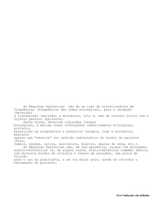 Erro! Indicador não definido.
As Máquinas Radiônicas são de um tipo de sintonizadores de
frequências (frequências das ondas biológicas), para a recepção
(detecção)
e transmissão (emissão) a distância, isto é, sem um contato físico com o
sujeito passivo (paciente).
Desta forma, detectam vibrações (ondas)
biológicas, e emitem ondas (vibrações) identicamente biológicas,
portanto,
permitindo um diagnóstico e posterior terapia, tudo a distância,
mediante
apenas uma "amostra" (no sentido radiestésico do termo) do paciente
(foto,
cabelo, sangue, saliva, assinatura, digital, aparas de unha, etc.).
As Máquinas Radiônicas são, em sua aparência, caixas com montagens
eletro-eletrônicas (e, em alguns casos, eletro-mecânicas também) dentro,
com diversos botões de sintonia e chaves de seleções, uma placa de
fricção
para o uso do praticante, e um (ou mais) poço, aonde se introduz o
testemunho do paciente.
 