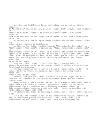 As Máquinas Radiônicas foram batizadas, nos países de língua
inglesa,
de "Black Box" (caixa preta), pois no início deste século, eram montadas
em
caixas de madeira forradas de couro granulado preto, e no painel
superior
onde eram montados os controles era de material isolante também preto
(ebonite).
A Radiônica é uma forma de magia cerimonial, opinião compartilhada
por
inúmeros praticantes de Radiônica.
A Máquina Radiônica (também chamada "Sintonizador Biológico" ou
"Sintonizador Radiônico") é apenas uma "forma pensamento solidificada" e
as
"frequências/índices" utilizados na Radiônica são apenas um acordo com a
egrégora em questão ( o conjunto de índices é a parte intelectualmente
inteligível da egrégora da Máquina Radiônica que se utiliza). Com essa
definição, muitos praticantes de radiônica concordam, mas alguns
discordam
de forma inflamada.
Com uma coisa, porém, todos concordam: - quanto maior o
número de praticantes de um sistema particular, melhor o dito sistema
funcionará para todos.
Os radionicistas Marty Martin e Peter A. Lindermann, em 1978, no
estado do Havai (USA), concluíram, após muitas pesquisa, qual o
mecanismo
operacional da radiônica.
Quando, por qualquer razão a função do RNA num organismo está
inibida, os tratamentos radiônicos tornam-se quase que totalmente
ineficientes.
Mas, quando o RNA é estimulado por um tratamento específico para o
mesmo RNA, então todos os outros tratamentos radiônicos tornam-se
eficientes. Com a repetição deste fenômeno inúmeras vezes, os
dois pesquisadores chegaram a uma conclusão - todos os remédios são
elaborados no corpo pelo DNA!
O sistema radiônico da terapia, é apenas uma forma de conversar com
o DNA.
Se o DNA não conseguir enviar sua mensagem às células através do
RNA, o tratamento parece não funcionar. Isto talvez auxilie os
praticantes da radiônica a obter resultados mais consistentes.
 