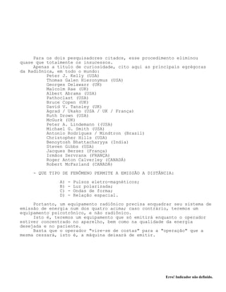 Erro! Indicador não definido.
Para os dois pesquisadores citados, esse procedimento eliminou
quase que totalmente os insucessos.
Apenas a título de curiosidade, cito aqui as principais egrégoras
da Radiônica, em todo o mundo:
Peter J. Kelly (USA)
Thomas Galen Hieronymus (USA)
Georges Delawarr (UK)
Malcolm Rae (UK)
Albert Abrams (USA)
Pathoclast (USA)
Bruce Copen (UK)
David V. Tansley (UK)
Agrad / Ukako (USA / UK / França)
Ruth Drown (USA)
McGurk (UK)
Peter A. Lindemann ((USA)
Michael G. Smith (USA)
Antonio Rodrigues / Mindtron (Brasil)
Christopher Hills (USA)
Benoytosh Bhattacharyya (India)
Steven Gibbs (USA)
Jacques Bersez (França)
Irmãos Servranx (FRANÇA)
Roger Anton Calverley (CANADÁ)
Robert McFarland (CANADÁ)
- QUE TIPO DE FENÔMENO PERMITE A EMISSÃO A DISTÂNCIA:
A) - Pulsos eletro-magnéticos;
B) - Luz polarizada;
C) - Ondas de forma;
D) - Relação espacial.
Portanto, um equipamento radiônico precisa enquadrar seu sistema de
emissão de energia num dos quatro acima; caso contrário, teremos um
equipamento psicotrônico, e não radiônico.
Isto é, teremos um equipamento que só emitirá enquanto o operador
estiver concentrado no aparelho, bem como na qualidade da energia
desejada e no paciente.
Basta que o operador "vire-se de costas" para a "operação" que a
mesma cessará, isto é, a máquina deixará de emitir.
 