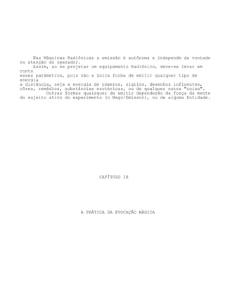 Nas Máquinas Radiônicas a emissão é autônoma e independe da vontade
ou atenção do operador.
Assim, ao se projetar um equipamento Radiônico, deve-se levar em
conta
esses parâmetros, pois são a única forma de emitir qualquer tipo de
energia
a distância, seja a energia de números, sigilos, desenhos influentes,
côres, remédios, substâncias esotéricas, ou de qualquer outra "coisa".
Outras formas quaisquer de emitir dependerão da força da mente
do sujeito ativo do experimento (o Mago/Emissor), ou de alguma Entidade.
CAPÍTULO IX
A PRÁTICA DA EVOCAÇÃO MÁGICA
 
