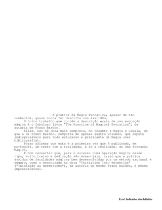 Erro! Indicador não definido.
A prática da Magia Evocativa, apesar de tão
conhecida, quase nunca foi descrita com exatidão.
O único trabalho que contém a descrição exata de uma evocação
mágica é o fabuloso livro "The Practice of Magical Evocation", de
autoria de Franz Bardon.
Aliás, não há obra mais completa, no tocante a Magia e Cabala, do
que a de Franz Bardon, composta de apenas quatro volumes, que reputo
indispensáveis para todo estudioso e praticante da Magia (ver
bibliografia).
Posso afirmar que esta é a primeira vez que é publicado, em
português, um texto com a realidade, e só a realidade, de uma Evocação
Mágica.
É bom ressaltar que, para o sucesso numa operação mágica desse
tipo, muito treino e dedicação são essenciais; creio que a prática
assídua de faculdades mágicas bem desenvolvidas por um método racional e
seguro, como o encontrado na obra "Initiation Into Hermetics"
("Iniciação ao Hermetismo"), de autoria do mesmo Franz Bardon, é mesmo
imprescindível.
 