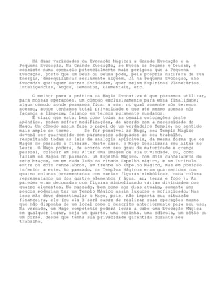 Há duas variedades da Evocação Mágica: a Grande Evocação e a
Pequena Evocação. Na Grande Evocação, se Evoca os Deuses e Deusas, e
consiste numa operação potencialmente mais perigosa que a Pequena
Evocação, posto que um Deus ou Deusa pode, pela própria natureza de sua
Energia, desequilibrar seriamente alguém. Já na Pequena Evocação, são
Evocadas quaisquer outras Entidades, quer sejam Espíritos Planetários,
Inteligências, Anjos, Demônios, Elementais, etc.
O melhor para a prática da Magia Evocativa é que possamos utilizar,
para nossas operações, um cômodo exclusivamente para essa finalidade;
algum cômodo aonde possamos ficar a sós, no qual somente nós teremos
acesso, aonde tenhamos total privacidade e que até mesmo apenas nós
façamos a limpeza, falando em termos puramente mundanos.
É claro que esta, bem como todas as demais colocações deste
apêndice, podem sofrer modificações, de acordo com a necessidade do
Mago. Um cômodo assim fará o papel de um verdadeiro Templo, no sentido
mais amplo do termo. Se for possível ao Mago, seu Templo Mágico
deverá ser guarnecido com paramentos adequados ao seu trabalho,
respeitando todas as leis de analogia aplicáveis, da mesma forma que os
Magos do passado o fizeram. Neste caso, o Mago localizará seu Altar no
Leste. O Mago poderá, de acordo com seu grau de maturidade e crença
pessoal, colocar em seu Altar uma imagem de sua Divindade, ou, como
faziam os Magos do passado, um Espelho Mágico, com dois candelabros de
sete braços, um em cada lado do citado Espelho Mágico, e um Turíbulo
entre os dois candelabros, em frente ao Espelho Mágico, mas em posição
inferior a este. No passado, os Templos Mágicos eram guarnecidos com
quatro colunas ornamentadas com varias figuras simbólicas, cada coluna
representando um dos quatro elementos ( água, ar, terra e fogo ). As
paredes eram decoradas com figuras simbolizando várias divindades dos
quatro elementos. No passado, bem como nos dias atuais, somente uns
poucos poderiam ter um Templo Mágico assim luxuoso e sofisticado. Mas
isso não deve desestimular o Mago, pois, não importa sua situação
financeira, ele (ou ela ) será capaz de realizar suas operações mesmo
que não disponha de um local como o descrito anteriormente para seu uso.
Na verdade, um Mago competente poderá levar a cabo uma Evocação Mágica
em qualquer lugar, seja um quarto, uma cozinha, uma edícula, um sótão ou
um porão, desde que tenha sua privacidade garantida durante seu
trabalho.
 