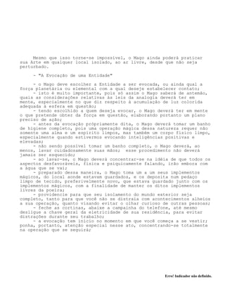 Erro! Indicador não definido.
Mesmo que isso torne-se impossível, o Mago ainda poderá praticar
sua Arte em qualquer local isolado, ao ar livre, desde que não seja
perturbado.
- "A Evocação de uma Entidade"
- o Mago deve escolher a Entidade a ser evocada, ou ainda qual a
força planetária ou elemental com a qual deseje estabelecer contato;
- isto é muito importante, pois só assim o Mago saberá de antemão,
quais as considerações relativas às leis da analogia deverá ter em
mente, especialmente no que diz respeito à acumulação de luz colorida
adequada à esfera em questão;
- tendo escolhido a quem deseja evocar, o Mago deverá ter em mente
o que pretende obter da força em questão, elaborando portanto um plano
preciso de ação;
- antes da evocação própriamente dita, o Mago deverá tomar um banho
de higiene completo, pois uma operação mágica dessa natureza requer não
somente uma alma e um espírito limpos, mas também um corpo físico limpo,
especialmente quando estivermos evocando inteligências positivas e
elevadas;
- não sendo possível tomar um banho completo, o Mago deverá, ao
menos, lavar cuidadosamente suas mãos; esse procedimento não deverá
jamais ser esquecido;
- ao lavar-se, o Mago deverá concentrar-se na idéia de que todos os
aspectos desfavoráveis, física e psiquicamente falando, irão embora com
a água que se vai;
- preparado dessa maneira, o Mago toma um a um seus implementos
mágicos, do local aonde estavam guardados, e os deposita num pedaço
limpo de tecido, preferivelmente novo, que estava guardado junto com os
implementos mágicos, com a finalidade de manter os ditos implementos
livres da poeira;
- providencie para que seu isolamento do mundo exterior seja
completo, tanto para que você não se distraia com acontecimentos alheios
a sua operação, quanto visando evitar o olhar curioso de outras pessoas;
- feche as cortinas, abaixe a campainha do telefone, até mesmo
desligue a chave geral da eletricidade de sua residência, para evitar
distrações durante seu trabalho;
- a evocação tem início no momento em que você começa a se vestir;
ponha, portanto, atenção especial nesse ato, concentrando-se totalmente
na operação que se seguirá;
 