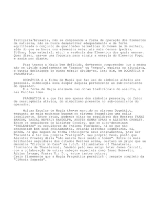 feitiçaria/bruxaria, não se compreende a forma de operação dos Elementos
da natureza, não se busca desenvolver adequadamente e de forma
equilibrada o conjunto de qualidades herméticas do homem (e da mulher),
além do que se busca nos elementos materiais mais densos (pedras,
folhas, fogo material, etc.) a essência dos Elementos dos quais emanam.
Quer dizer, usa-se uma fogueira para atrair a energia do Elemento Fogo,
e assim por diante.
Para termos a Magia bem definida, deveremos compreender que a mesma
não se divide simplesmente em "branca" ou "negra", egoísta ou altruísta,
e outras definições de cunho moral: divide-se, isto sim, em DOGMÁTICA e
PRAGMÁTICA.
DOGMÁTICA é a forma de Magia que faz uso de símbolos alheios aos
pessoais, simbologia essa díspar daquela pertencente ao sub-consciente
do operador.
É a forma de Magia ensinada nas obras tradicionais do assunto, e
nas Escolas idem.
PRAGMÁTICA é a que faz uso apenas dos símbolos pessoais, do fator
de ressurgência atávica, do simbolismo presente no sub-consciente do
operador.
Muitas Escolas de Magia têm-se mantido no sistema Dogmático,
enquanto as mais modernas buscam no sistema Pragmático uma saída
inteligente. Entre estas, podemos citar os seguidores dos Mestres FRANZ
BARDON, PASCAL BEVERLY RANDOLPH, AUSTIN OSMAN SPARE e ALEISTER CROWLEY.
Entre os seguidores de Aleister Crowley, que se auto-denominam
"THELEMITAS" ou seguidores de Thélema (Verdade), há os que não
entenderam bem seus ensinamentos, criando sistemas Dogmáticos. Há,
porém, os que seguem de forma inteligente seus ensinamentos, pois ser
Thelemita é ter sua própria "religião", seu próprio Deus, posto que
Aleister Crowley dizia "não existe Deus senão o homem". Entre os mais
brilhantes seguidores dos citados Mestres acima, destaco um grupo que se
denomina "Círculo do Caos" ou I.O.T. (Illuminates of Thanateros,
Iluminados de Thanateros), fundado pelo meu amigo Peter James Carroll,
com a colaboração de outras cabeças especiais como Isaac Bonewitz,
Adrian Savage, Frater U.: D.:, entre tantos outros.
Creio firmemente que a Magia Pragmática permitirá o resgate completo da
"Ciência Sagrada".
 