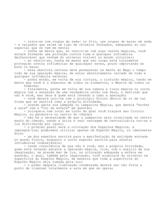 - vista-se com roupas de seda- no frio, use roupas de baixo em seda
- e calçados que sejam um tipo de chinelos fechados, adequados ao uso
especial que se tem em mente;
- tenha em mente que, ao vestir-se com suas vestes mágicas, você
estará formando uma proteção contra toda e qualquer influência
desfavorável que venham do universo visível ou mundo invisível;
- ao vestir-se, tenha em mente que seu corpo está totalmente
protegido contra influências de quaisquer seres, pouco importando se
bons ou maus;
- essa absoluta certeza deve permanecer na mente do Mago o tempo
todo de sua operação mágica, de estar absolutamente isolado de toda e
qualquer influência externa;
- ponha então, em volta de sua cintura, o cinturão mágico, tendo em
mente que você é o Soberano de todos os elementos, o Mestre de todos os
Poderes;
- finalmente, ponha em volta de sua cabeça a tiara mágica ou coroa
mágica com a sensação de uma verdadeira união com Deus, e sentindo que
não é você, mas Deus é quem está levando a cabo a operação;
- você deverá unir-se com o princípio Divino dentro de si de tal
forma que se sentirá como a própria Divindade;
- acenda agora sua Lâmpada ou Lamparina Mágica, que deverá "encher
a sala" com a "cor da esfera" em questão;
- coloque-a num local em torno do qual você traçará seu Círculo
Mágico, ou pendure-a no centro do cômodo;
- não há a necessidade de que a Lamparina seja localizada no centro
exato do cômodo, sendo a única e real vantagem de centralizá-la ter-se a
luz distribuída por igual;
- o próximo passo será a colocação dos Espelhos Mágicos, e
impregná-los; poderemos utilizar apenas um Espelho Mágico, ou idealmente
dois;
- um dos espelhos servirá para a manifestação da entidade evocada
no mundo físico, enquanto o outro espelho servirá para afastar
influências indesejáveis;
- tendo consciência de que não é você, mas a própria Divindade,
quem está levando adiante a operação mágica, crie, com o auxílio de sua
imaginação, um grande mar de luz, na coloração adequada a esfera em
questão, o qual, também pela imaginação, você acumulará do universo na
superfície do Espelho Mágico, de maneira que toda a superfície do
Espelho Mágico seja tomada pela cor;
- o poder daquela iluminação condensada deverá ser tão forte a
ponto de iluminar totalmente a sala em que se opera;
 