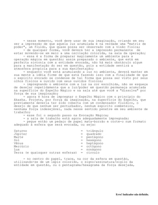 Erro! Indicador não definido.
- nesse momento, você deve usar de sua imaginação, criando em seu
ser a impressão de que aquela luz acumulada é na verdade uma "matriz de
poder", um fluido, que quase possa ser observado com a visão física;
- de qualquer forma, você deverá ter a impressão permanente de
estar movendo-se em meio a uma oscilação colorida, na sala da operação;
- essa é a forma de preparar magicamente um ambiente para a
operação mágica em questão; assim preparado o ambiente, que está em
perfeita sintonia com a entidade evocada, não há mais obstáculo algum
para a manifestação do ser em questão, pois a entidade sentirá a
atmosfera propícia para a sua manifestação;
- enquanto você está acumulando a luz no ambiente, deverá manter em
sua mente a idéia firme de que está fazendo isso com a finalidade de que
o espírito evocado se condense de tal forma que possa ser visto por seus
olhos físicos e ouvido com seus ouvidos físicos;
- impregnando o ambiente com a luz na cor escolhida, não se esqueça
de desejar repetidamente que a luz/poder em questão permaneça acumulada
na superfície do Espelho Mágico e na sala até que você a "dissolva" por
força de sua imaginação;
- agora é hora de impregnar o Espelho Mágico com o princípio do
Akasha. Projete, por força da imaginação, na superfície do Espelho, que
previamente deveria ter sido coberta com um condensador fluídico, o
desejo de que nenhum ser perturbador, nenhum espírito zombeteiro,
nenhuma força indesejável, nada nesse sentido penetre em seu ambiente de
trabalho;
- esse foi o segundo passo na Evocação Mágica;
- a sala de trabalho está agora adequadamente impregnada;
- pegue então um pedaço de papel mata-borrão e corte-o num formato
adequado à esfera que será evocada, ou seja:
Saturno = triângulo
Júpiter = quadrado
Marte = pentágono
Sol = hexágono
Vênus = heptágono
Mercúrio = octógono
Lua = nonágono
Terra (e quaisquer outras esferas) = círculo
- no centro do papel, trace, na cor da esfera em questão,
utilizando-se de um lápis colorido, o signo/assinatura/sigilo da
entidade em questão, ou o pentagrama/hexagrama da força desejada,
 